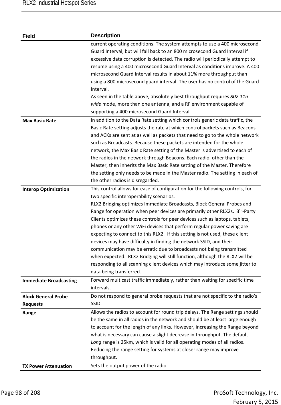 RLX2 Industrial Hotspot Series       Page98of208ProSoftTechnology,Inc.February5,2015Field  Descriptioncurrentoperatingconditions.Thesystemattemptstousea400microsecondGuardInterval,butwillfallbacktoan800microsecondGuardIntervalifexcessivedatacorruptionisdetected.Theradiowillperiodicallyattempttoresumeusinga400microsecondGuardIntervalasconditionsimprove.A400microsecondGuardIntervalresultsinabout11%morethroughputthanusinga800microsecondguardinterval.TheuserhasnocontroloftheGuardInterval.Asseeninthetableabove,absolutelybestthroughputrequires802.11nwidemode,morethanoneantenna,andaRFenvironmentcapableofsupportinga400microsecondGuardInterval.MaxBasicRateInadditiontotheDataRatesettingwhichcontrolsgenericdatatraffic,theBasicRatesettingadjuststherateatwhichcontrolpacketssuchasBeaconsandACKsaresentataswellaspacketsthatneedtogotothewholenetworksuchasBroadcasts.Becausethesepacketsareintendedforthewholenetwork,theMaxBasicRatesettingoftheMasterisadvertisedtoeachoftheradiosinthenetworkthroughBeacons.Eachradio,otherthantheMaster,theninheritstheMaxBasicRatesettingoftheMaster.ThereforethesettingonlyneedstobemadeintheMasterradio.Thesettingineachoftheotherradiosisdisregarded.InteropOptimizationThiscontrolallowsforeaseofconfigurationforthefollowingcontrols,fortwospecificinteroperabilityscenarios.RLX2BridgingoptimizesImmediateBroadcasts,BlockGeneralProbesandRangeforoperationwhenpeerdevicesareprimarilyotherRLX2s.3rd‐PartyClientsoptimizesthesecontrolsforpeerdevicessuchaslaptops,tablets,phonesoranyotherWiFidevicesthatperformregularpowersavingareexpectingtoconnecttothisRLX2.Ifthissettingisnotused,theseclientdevicesmayhavedifficultyinfindingthenetworkSSID,andtheircommunicationmaybeerraticduetobroadcastsnotbeingtransmittedwhenexpected.RLX2Bridgingwillstillfunction,althoughtheRLX2willberespondingtoallscanningclientdeviceswhichmayintroducesomejittertodatabeingtransferred.ImmediateBroadcastingForwardmulticasttrafficimmediately,ratherthanwaitingforspecifictimeintervals.BlockGeneralProbeRequestsDonotrespondtogeneralproberequeststhatarenotspecifictotheradio&apos;sSSID.RangeAllowstheradiostoaccountforroundtripdelays.TheRangesettingsshouldbethesameinallradiosinthenetworkandshouldbeatleastlargeenoughtoaccountforthelengthofanylinks.However,increasingtheRangebeyondwhatisnecessarycancauseaslightdecreaseinthroughput.ThedefaultLongrangeis25km,whichisvalidforalloperatingmodesofallradios.Reducingtherangesettingforsystemsatcloserrangemayimprovethroughput.TXPowerAttenuationSetstheoutputpoweroftheradio.