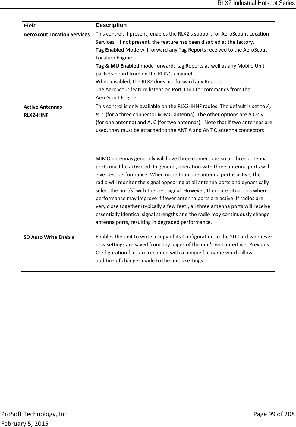 RLX2 Industrial Hotspot Series  ProSoftTechnology,Inc.Page99of208February5,2015Field  DescriptionAeroScoutLocationServicesThiscontrol,ifpresent,enablestheRLX2’ssupportforAeroScountLocationServices.Ifnotpresent,thefeaturehasbeendisabledatthefactory.TagEnabledModewillforwardanyTagReportsreceivedtotheAeroScoutLocationEngine.Tag&amp;MUEnabledmodeforwardstagReportsaswellasanyMobileUnitpacketsheardfromontheRLX2’schannel.Whendisabled,theRLX2doesnotforwardanyReports.TheAeroScoutfeaturelistensonPort1141forcommandsfromtheAeroScoutEngine.ActiveAntennasRLX2‐IHNFThiscontrolisonlyavailableontheRLX2‐IHNFradios.ThedefaultissettoA,B,C(forathreeconnectorMIMOantenna).TheotheroptionsareAOnly(foroneantenna)andA,C(fortwoantennas).Notethatiftwoantennasareused,theymustbeattachedtotheANTAandANTCantennaconnectorsMIMOantennasgenerallywillhavethreeconnectionssoallthreeantennaportsmustbeactivated.Ingeneral,operationwiththreeantennaportswillgivebestperformance.Whenmorethanoneantennaportisactive,theradiowillmonitorthesignalappearingatallantennaportsanddynamicallyselecttheport(s)withthebestsignal.However,therearesituationswhereperformancemayimproveiffewerantennaportsareactive.Ifradiosareveryclosetogether(typicallyafewfeet),allthreeantennaportswillreceiveessentiallyidenticalsignalstrengthsandtheradiomaycontinuouslychangeantennaports,resultingindegradedperformance.SDAutoWriteEnableEnablestheunittowriteacopyofitsConfigurationtotheSDCardwhenevernewsettingsaresavedfromanypagesoftheunit&apos;swebinterface.PreviousConfigurationfilesarerenamedwithauniquefilenamewhichallowsauditingofchangesmadetotheunit&apos;ssettings.