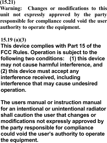  (15.21)  Warning:  Changes or modifications to this unit not expressly approved by the party responsible for compliance could void the user authority to operate the equipment.    15.19 (a)(3) This device complies with Part 15 of the FCC Rules. Operation is subject to the following two conditions:  (1) this device may not cause harmful interference, and (2) this device must accept any interference received, including interference that may cause undesired operation.  The users manual or instruction manual for an intentional or unintentional radiator shall caution the user that changes or modifications not expressly approved by the party responsible for compliance could void the user’s authority to operate the equipment.  
