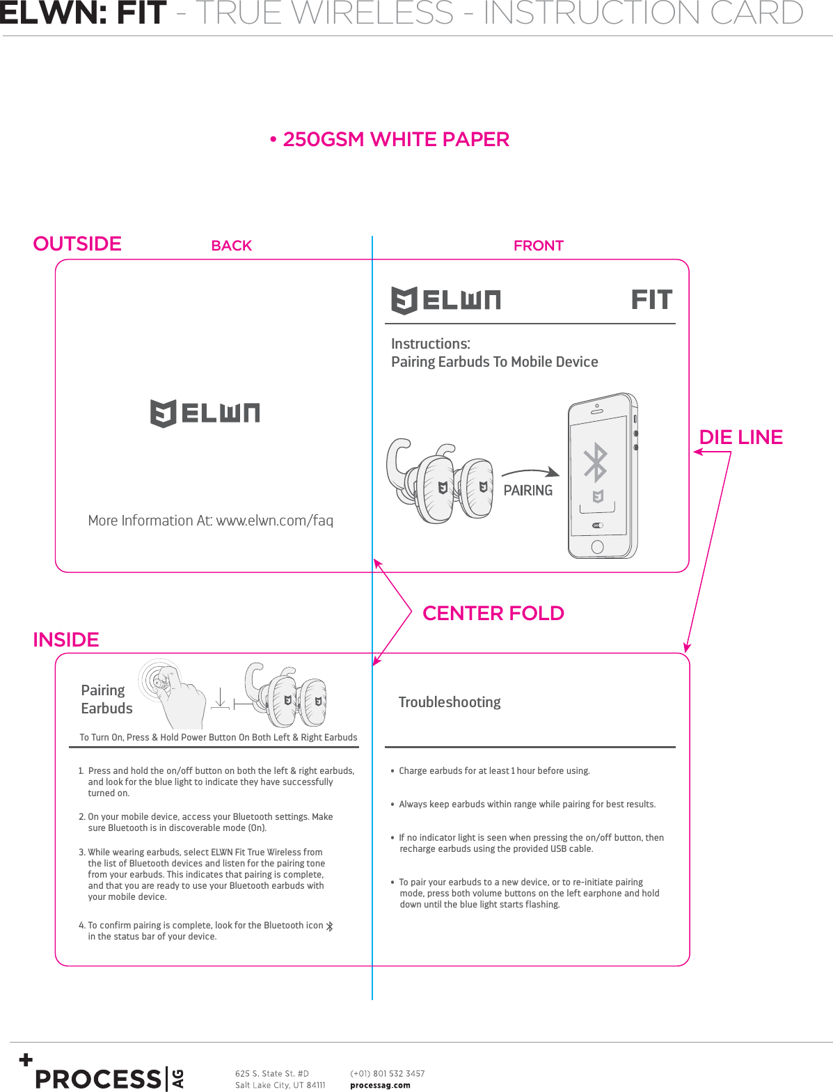 More Information At: www.elwn.com/faq•  Charge earbuds for at least 1 hour before using.•  Always keep earbuds within range while pairing for best results. •  If no indicator light is seen when pressing the on/off button, then     recharge earbuds using the provided USB cable. •  To pair your earbuds to a new device, or to re-initiate pairing     mode, press both volume buttons on the left earphone and hold     down until the blue light starts flashing.TroubleshootingPairingEarbuds2. On your mobile device, access your Bluetooth settings. Make sure Bluetooth is in discoverable mode (On).3. While wearing earbuds, select ELWN Fit True Wireless from the list of Bluetooth devices and listen for the pairing tone from your earbuds. This indicates that pairing is complete, and that you are ready to use your Bluetooth earbuds with your mobile device.1.  Press and hold the on/off button on both the left &amp; right earbuds, and look for the blue light to indicate they have successfully turned on. 4. To confirm pairing is complete, look for the Bluetooth icon   in the status bar of your device.Instructions:Pairing Earbuds To Mobile DeviceFIT To Turn On, Press &amp; Hold Power Button On Both Left &amp; Right Earbuds•250GSM WHITE PAPER    OUTSIDECENTER FOLDDIE LINEINSIDEBACK FRONTELWN: FIT - TRUE WIRELESS - INSTRUCTION CARD