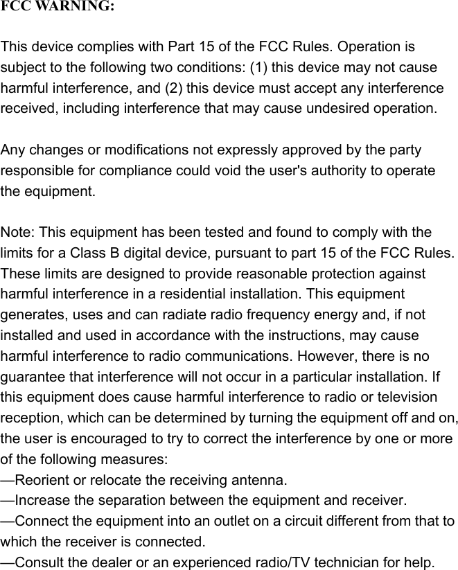  -  - - - - - - - - - - - - - - - - - - - - - - - - - - - -   FCC WARNING:  This device complies with Part 15 of the FCC Rules. Operation is subject to the following two conditions: (1) this device may not cause harmful interference, and (2) this device must accept any interference received, including interference that may cause undesired operation.  Any changes or modifications not expressly approved by the party responsible for compliance could void the user&apos;s authority to operate the equipment.  Note: This equipment has been tested and found to comply with the limits for a Class B digital device, pursuant to part 15 of the FCC Rules. These limits are designed to provide reasonable protection against harmful interference in a residential installation. This equipment generates, uses and can radiate radio frequency energy and, if not installed and used in accordance with the instructions, may cause harmful interference to radio communications. However, there is no guarantee that interference will not occur in a particular installation. If this equipment does cause harmful interference to radio or television reception, which can be determined by turning the equipment off and on, the user is encouraged to try to correct the interference by one or more of the following measures: —Reorient or relocate the receiving antenna. —Increase the separation between the equipment and receiver. —Connect the equipment into an outlet on a circuit different from that to which the receiver is connected. —Consult the dealer or an experienced radio/TV technician for help.   