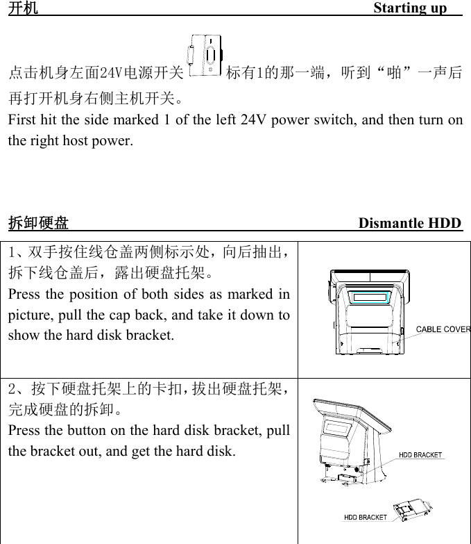  -  - - - - - - - - - - - - - - - - - - - - - - - - - - - -  开机                                            Starting up   点击机身左面24V电源开关 标有1的那一端，听到“啪”一声后再打开机身右侧主机开关。 First hit the side marked 1 of the left 24V power switch, and then turn on the right host power.    拆卸硬盘                                      Dismantle HDD        1、双手按住线仓盖两侧标示处，向后抽出，拆下线仓盖后，露出硬盘托架。 Press the position of both sides as  marked in picture, pull the cap back, and take it down to show the hard disk bracket.  2、按下硬盘托架上的卡扣，拔出硬盘托架，完成硬盘的拆卸。 Press the button on the hard disk bracket, pull the bracket out, and get the hard disk.           