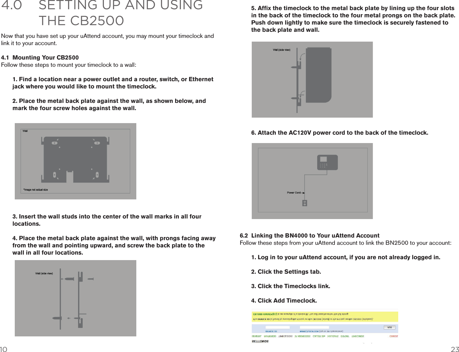 4.0  SETTING UP AND USING        THE CB2500  4.1  Mounting Your CB2500    1. Find a location near a power outlet and a router, switch, or Ethernet    jack where you would like to mount the timeclock.    2. Place the metal back plate against the wall, as shown below, and    mark the four screw holes against the wall.   3. Insert the wall studs into the center of the wall marks in all four   locations.    4. Place the metal back plate against the wall, with prongs facing away    from the wall and pointing upward, and screw the back plate to the    wall in all four locations. 10 23   5. Afﬁx the timeclock to the metal back plate by lining up the four slots    in the back of the timeclock to the four metal prongs on the back plate.    Push down lightly to make sure the timeclock is securely fastened to    the back plate and wall.    6. Attach the AC120V power cord to the back of the timeclock.  6.2  Linking the BN4000 to Your uAttend Account    1. Log in to your uAttend account, if you are not already logged in.    2. Click the Settings tab.    3. Click the Timeclocks link.    4. Click Add Timeclock. 