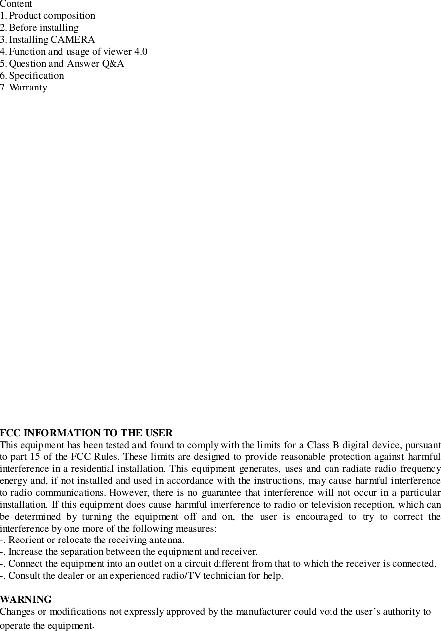 Content1. Product composition2. Before installing3. Installing CAMERA4. Function and usage of viewer 4.05. Question and Answer Q&amp;A6. Specification7. WarrantyFCC INFORMATION TO THE USERThis equipment has been tested and found to comply with the limits for a Class B digital device, pursuantto part 15 of the FCC Rules. These limits are designed to provide reasonable protection against harmfulinterference in a residential installation. This equipment generates, uses and can radiate radio frequencyenergy and, if not installed and used in accordance with the instructions, may cause harmful interferenceto radio communications. However, there is no guarantee that interference will not occur in a particularinstallation. If this equipment does cause harmful interference to radio or television reception, which canbe determined by turning the equipment off and on, the user is encouraged to try to correct theinterference by one more of the following measures:-. Reorient or relocate the receiving antenna.-. Increase the separation between the equipment and receiver.-. Connect the equipment into an outlet on a circuit different from that to which the receiver is connected.-. Consult the dealer or an experienced radio/TV technician for help.WARNINGChanges or modifications not expressly approved by the manufacturer could void the user’s authority tooperate the equipment.