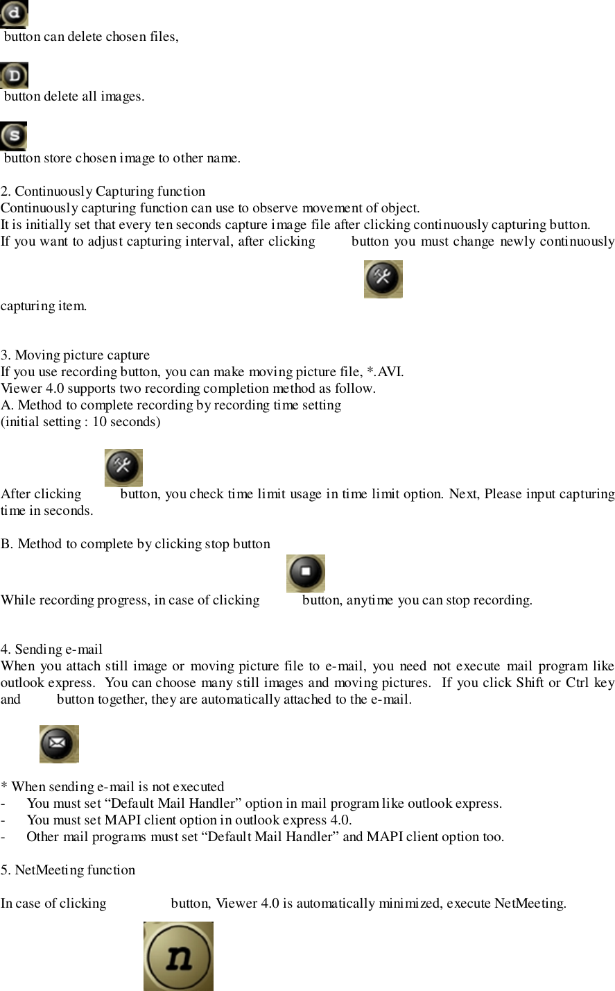  button can delete chosen files, button delete all images. button store chosen image to other name.2. Continuously Capturing functionContinuously capturing function can use to observe movement of object.It is initially set that every ten seconds capture image file after clicking continuously capturing button.If you want to adjust capturing interval, after clicking        button you must change newly continuouslycapturing item.3. Moving picture captureIf you use recording button, you can make moving picture file, *.AVI.Viewer 4.0 supports two recording completion method as follow.A. Method to complete recording by recording time setting(initial setting : 10 seconds)After clicking           button, you check time limit usage in time limit option. Next, Please input capturingtime in seconds.B. Method to complete by clicking stop buttonWhile recording progress, in case of clicking            button, anytime you can stop recording.4. Sending e-mailWhen you attach still image or moving picture file to e-mail, you need not execute mail program likeoutlook express.  You can choose many still images and moving pictures.  If you click Shift or Ctrl keyand          button together, they are automatically attached to the e-mail.* When sending e-mail is not executed- You must set “Default Mail Handler” option in mail program like outlook express.- You must set MAPI client option in outlook express 4.0.- Other mail programs must set “Default Mail Handler” and MAPI client option too.5. NetMeeting functionIn case of clicking                  button, Viewer 4.0 is automatically minimized, execute NetMeeting.