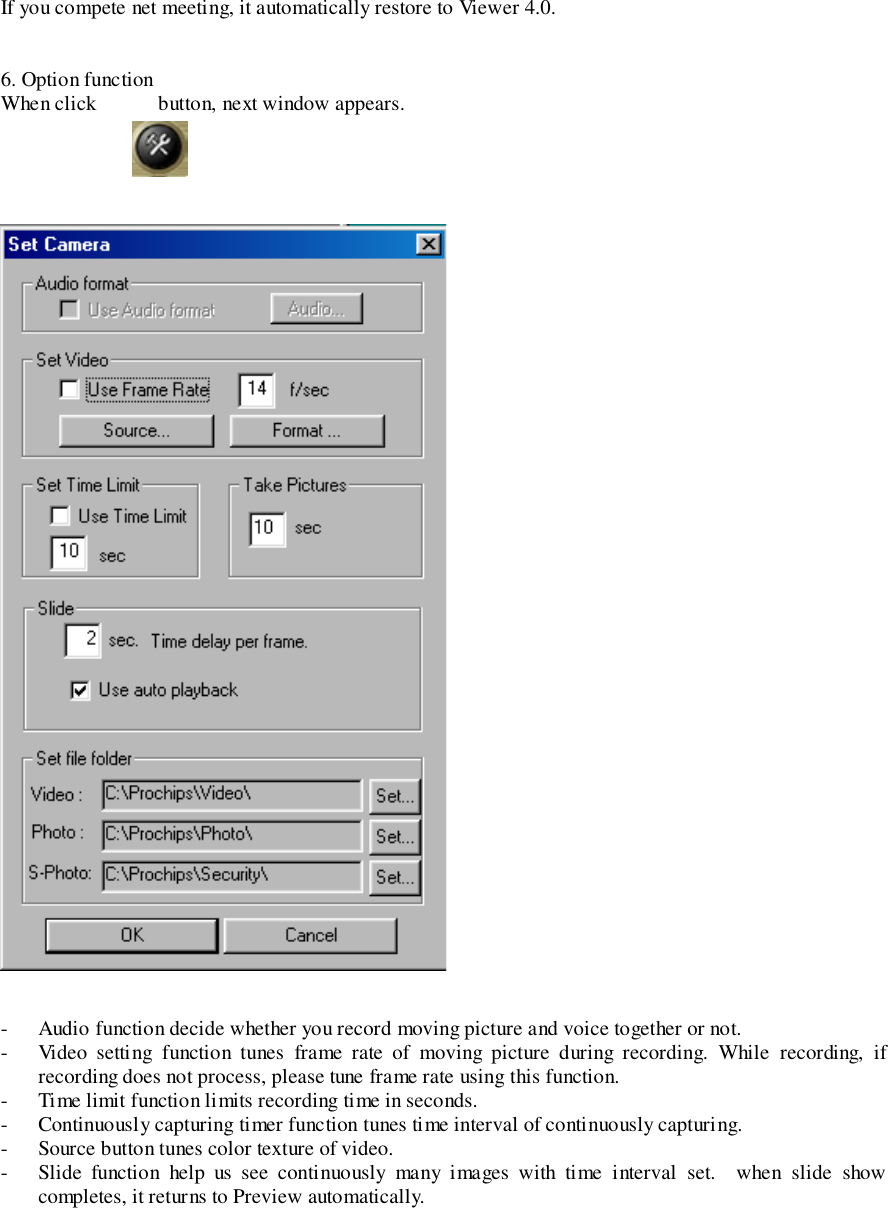 If you compete net meeting, it automatically restore to Viewer 4.0.6. Option functionWhen click            button, next window appears.- Audio function decide whether you record moving picture and voice together or not.- Video setting function tunes frame rate of moving picture during recording. While recording, ifrecording does not process, please tune frame rate using this function.- Time limit function limits recording time in seconds.- Continuously capturing timer function tunes time interval of continuously capturing.- Source button tunes color texture of video.- Slide function help us see continuously many images with time interval set.  when slide showcompletes, it returns to Preview automatically.
