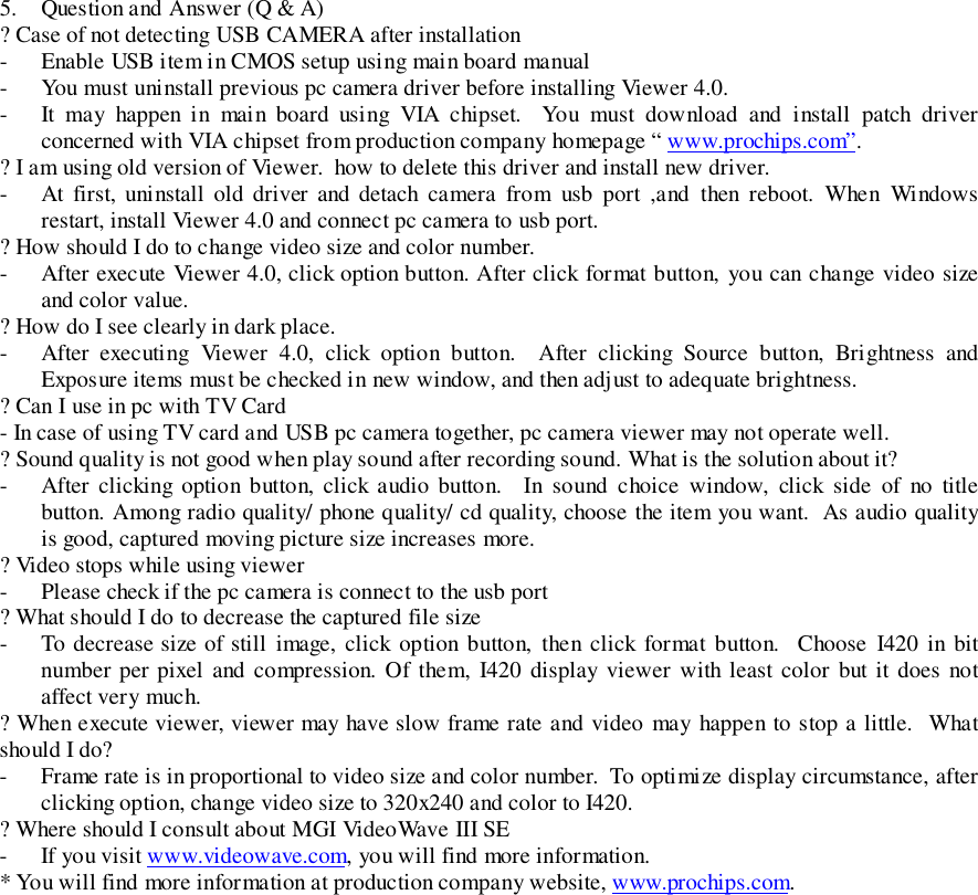 5. Question and Answer (Q &amp; A)? Case of not detecting USB CAMERA after installation- Enable USB item in CMOS setup using main board manual- You must uninstall previous pc camera driver before installing Viewer 4.0.- It may happen in main board using VIA chipset.  You must download and install patch driverconcerned with VIA chipset from production company homepage “ www.prochips.com”.? I am using old version of Viewer.  how to delete this driver and install new driver.- At first, uninstall old driver and detach camera from usb port ,and then reboot. When Windowsrestart, install Viewer 4.0 and connect pc camera to usb port.? How should I do to change video size and color number.- After execute Viewer 4.0, click option button. After click format button, you can change video sizeand color value.? How do I see clearly in dark place.- After executing Viewer 4.0, click option button.  After clicking Source button, Brightness andExposure items must be checked in new window, and then adjust to adequate brightness.? Can I use in pc with TV Card- In case of using TV card and USB pc camera together, pc camera viewer may not operate well.? Sound quality is not good when play sound after recording sound. What is the solution about it?- After clicking option button, click audio button.  In sound choice window, click side of no titlebutton. Among radio quality/ phone quality/ cd quality, choose the item you want.  As audio qualityis good, captured moving picture size increases more.? Video stops while using viewer- Please check if the pc camera is connect to the usb port? What should I do to decrease the captured file size- To decrease size of still image, click option button, then click format button.  Choose I420 in bitnumber per pixel and compression. Of them, I420 display viewer with least color but it does notaffect very much.? When execute viewer, viewer may have slow frame rate and video may happen to stop a little.  Whatshould I do?- Frame rate is in proportional to video size and color number.  To optimize display circumstance, afterclicking option, change video size to 320x240 and color to I420.? Where should I consult about MGI VideoWave III SE- If you visit www.videowave.com, you will find more information.* You will find more information at production company website, www.prochips.com.