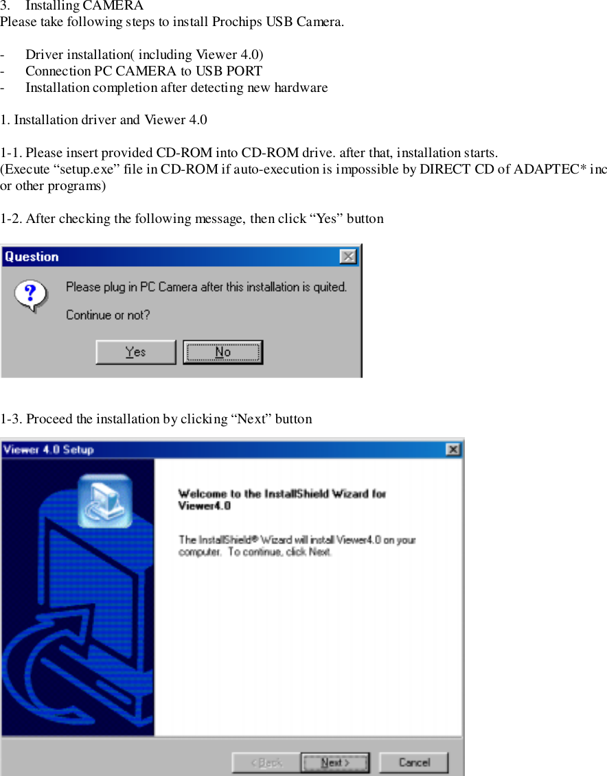 3. Installing CAMERAPlease take following steps to install Prochips USB Camera.- Driver installation( including Viewer 4.0)- Connection PC CAMERA to USB PORT- Installation completion after detecting new hardware1. Installation driver and Viewer 4.01-1. Please insert provided CD-ROM into CD-ROM drive. after that, installation starts.(Execute “setup.exe” file in CD-ROM if auto-execution is impossible by DIRECT CD of ADAPTEC* incor other programs)1-2. After checking the following message, then click “Yes” button1-3. Proceed the installation by clicking “Next” button