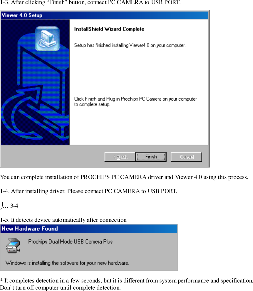 1-3. After clicking “Finish” button, connect PC CAMERA to USB PORT.You can complete installation of PROCHIPS PC CAMERA driver and Viewer 4.0 using this process.1-4. After installing driver, Please connect PC CAMERA to USB PORT.… 3-41-5. It detects device automatically after connection* It completes detection in a few seconds, but it is different from system performance and specification.Don’t turn off computer until complete detection.