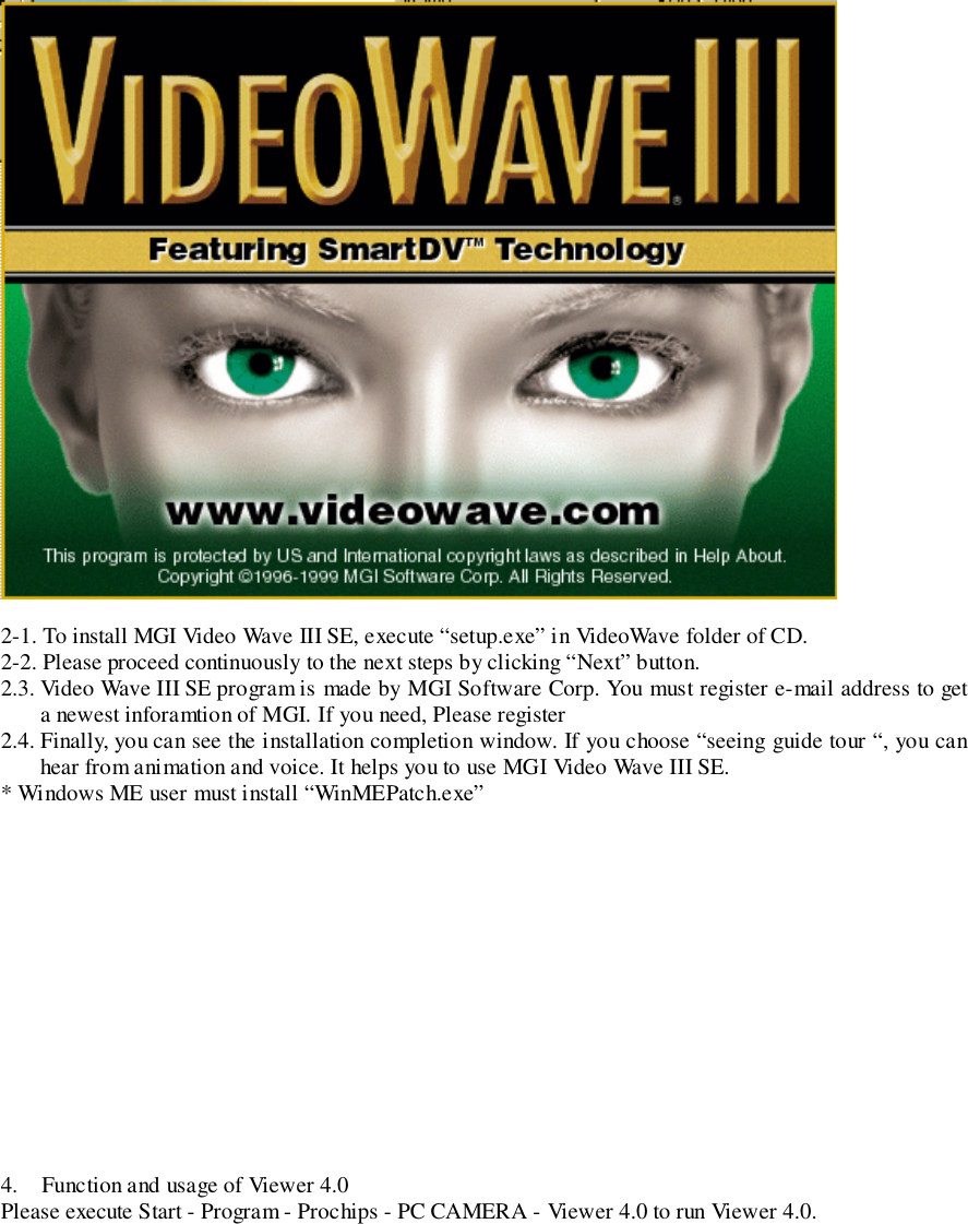 2-1. To install MGI Video Wave III SE, execute “setup.exe” in VideoWave folder of CD.2-2. Please proceed continuously to the next steps by clicking “Next” button.2.3. Video Wave III SE program is made by MGI Software Corp. You must register e-mail address to geta newest inforamtion of MGI. If you need, Please register2.4. Finally, you can see the installation completion window. If you choose “seeing guide tour “, you canhear from animation and voice. It helps you to use MGI Video Wave III SE.* Windows ME user must install “WinMEPatch.exe”4. Function and usage of Viewer 4.0Please execute Start - Program - Prochips - PC CAMERA - Viewer 4.0 to run Viewer 4.0.