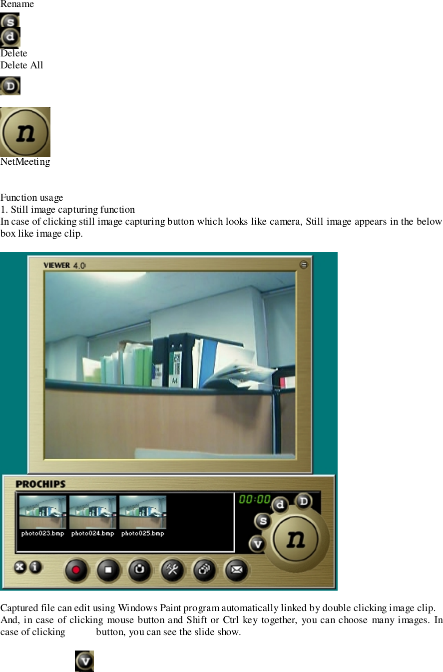 RenameDeleteDelete AllNetMeetingFunction usage1. Still image capturing functionIn case of clicking still image capturing button which looks like camera, Still image appears in the belowbox like image clip.Captured file can edit using Windows Paint program automatically linked by double clicking image clip.And, in case of clicking mouse button and Shift or Ctrl key together, you can choose many images. Incase of clicking            button, you can see the slide show.
