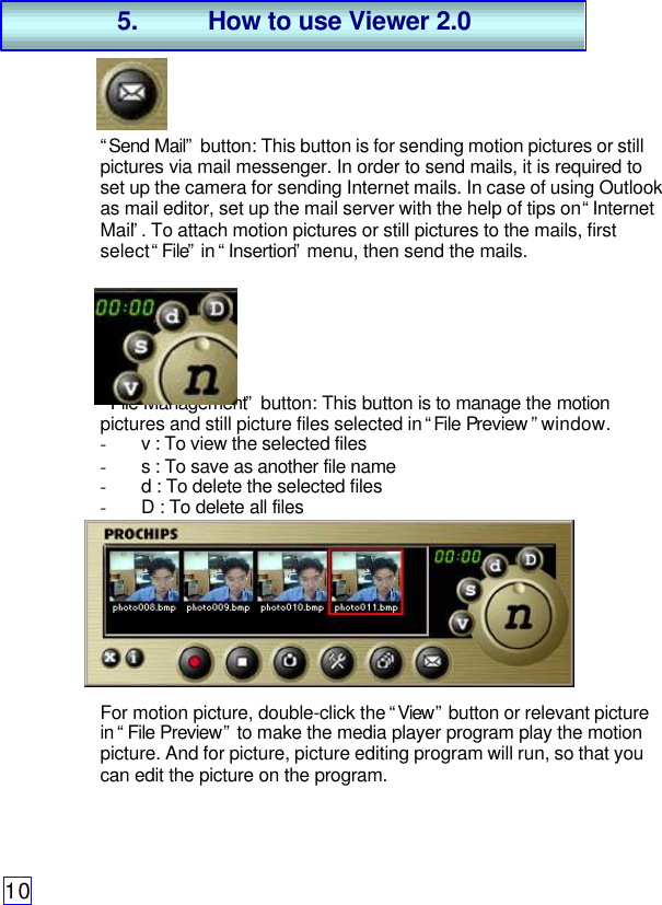 10“Send Mail” button: This button is for sending motion pictures or stillpictures via mail messenger. In order to send mails, it is required toset up the camera for sending Internet mails. In case of using Outlookas mail editor, set up the mail server with the help of tips on “InternetMail”. To attach motion pictures or still pictures to the mails, firstselect “File” in “Insertion” menu, then send the mails.“File Management” button: This button is to manage the motionpictures and still picture files selected in “File Preview ” window.- v : To view the selected files- s : To save as another file name- d : To delete the selected files- D : To delete all filesFor motion picture, double-click the “View” button or relevant picturein “File Preview” to make the media player program play the motionpicture. And for picture, picture editing program will run, so that youcan edit the picture on the program.5. How to use Viewer 2.0