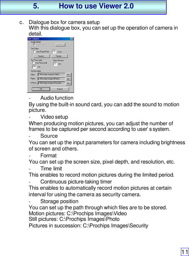 11c. Dialogue box for camera setupWith this dialogue box, you can set up the operation of camera indetail.- Audio functionBy using the built-in sound card, you can add the sound to motionpicture.- Video setupWhen producing motion pictures, you can adjust the number offrames to be captured per second according to user’s system.- SourceYou can set up the input parameters for camera including brightnessof screen and others.- FormatYou can set up the screen size, pixel depth, and resolution, etc.- Time limitThis enables to record motion pictures during the limited period.- Continuous picture-taking timerThis enables to automatically record motion pictures at certaininterval for using the camera as security camera.- Storage positionYou can set up the path through which files are to be stored.Motion pictures: C:\Prochips Images\VideoStill pictures: C:\Prochips Images\PhotoPictures in succession: C:\Prochips Images\Security5. How to use Viewer 2.0