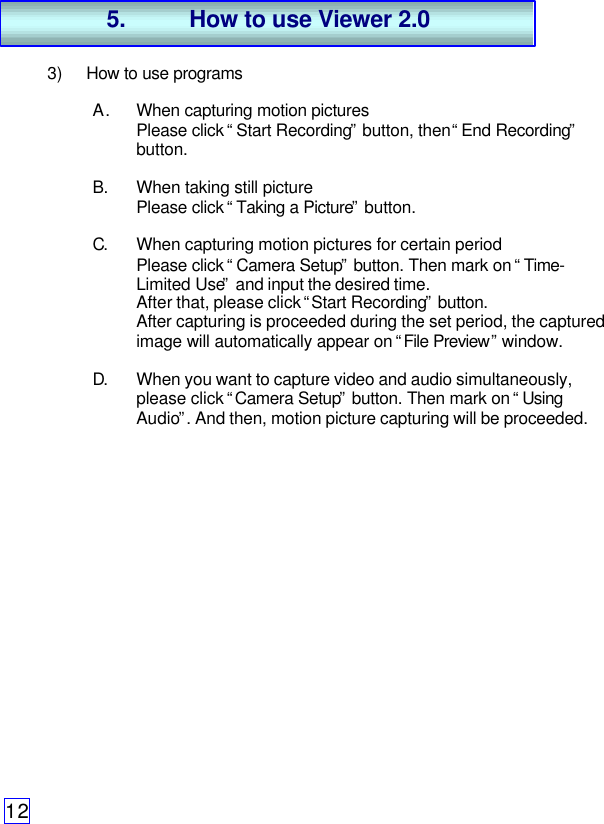 123) How to use programsA. When capturing motion picturesPlease click “Start Recording” button, then “End Recording”button.B. When taking still picturePlease click “Taking a Picture” button.C. When capturing motion pictures for certain periodPlease click “Camera Setup” button. Then mark on “Time-Limited Use” and input the desired time.After that, please click “Start Recording” button.After capturing is proceeded during the set period, the capturedimage will automatically appear on “File Preview” window.D. When you want to capture video and audio simultaneously,please click “Camera Setup” button. Then mark on “UsingAudio”. And then, motion picture capturing will be proceeded.5. How to use Viewer 2.0