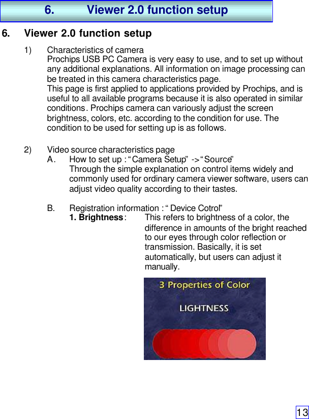 136. Viewer 2.0 function setup1) Characteristics of cameraProchips USB PC Camera is very easy to use, and to set up withoutany additional explanations. All information on image processing canbe treated in this camera characteristics page.This page is first applied to applications provided by Prochips, and isuseful to all available programs because it is also operated in similarconditions. Prochips camera can variously adjust the screenbrightness, colors, etc. according to the condition for use. Thecondition to be used for setting up is as follows.2) Video source characteristics pageA. How to set up : “Camera Setup” -&gt; “Source”Through the simple explanation on control items widely andcommonly used for ordinary camera viewer software, users canadjust video quality according to their tastes.B. Registration information : “Device Cotrol”1. Brightness:This refers to brightness of a color, thedifference in amounts of the bright reachedto our eyes through color reflection ortransmission. Basically, it is setautomatically, but users can adjust itmanually.6. Viewer 2.0 function setup