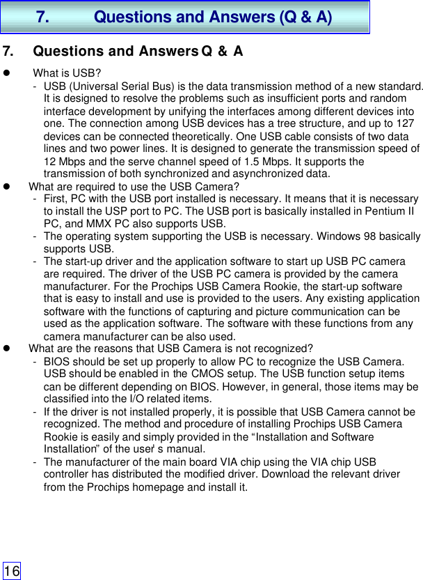 167. Questions and Answers Q &amp; Al What is USB?- USB (Universal Serial Bus) is the data transmission method of a new standard.It is designed to resolve the problems such as insufficient ports and randominterface development by unifying the interfaces among different devices intoone. The connection among USB devices has a tree structure, and up to 127devices can be connected theoretically. One USB cable consists of two datalines and two power lines. It is designed to generate the transmission speed of12 Mbps and the serve channel speed of 1.5 Mbps. It supports thetransmission of both synchronized and asynchronized data.l What are required to use the USB Camera?- First, PC with the USB port installed is necessary. It means that it is necessaryto install the USP port to PC. The USB port is basically installed in Pentium IIPC, and MMX PC also supports USB.- The operating system supporting the USB is necessary. Windows 98 basicallysupports USB.- The start-up driver and the application software to start up USB PC cameraare required. The driver of the USB PC camera is provided by the cameramanufacturer. For the Prochips USB Camera Rookie, the start-up softwarethat is easy to install and use is provided to the users. Any existing applicationsoftware with the functions of capturing and picture communication can beused as the application software. The software with these functions from anycamera manufacturer can be also used.l What are the reasons that USB Camera is not recognized?- BIOS should be set up properly to allow PC to recognize the USB Camera.USB should be enabled in the CMOS setup. The USB function setup itemscan be different depending on BIOS. However, in general, those items may beclassified into the I/O related items.- If the driver is not installed properly, it is possible that USB Camera cannot berecognized. The method and procedure of installing Prochips USB CameraRookie is easily and simply provided in the “Installation and SoftwareInstallation” of the user’s manual.- The manufacturer of the main board VIA chip using the VIA chip USBcontroller has distributed the modified driver. Download the relevant driverfrom the Prochips homepage and install it.7. Questions and Answers (Q &amp; A)