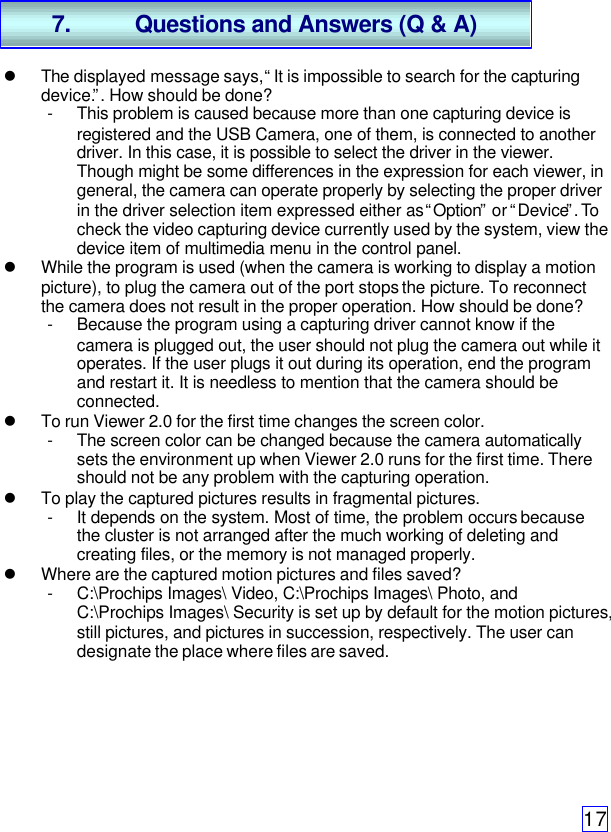17l The displayed message says, “It is impossible to search for the capturingdevice.”. How should be done?- This problem is caused because more than one capturing device isregistered and the USB Camera, one of them, is connected to anotherdriver. In this case, it is possible to select the driver in the viewer.Though might be some differences in the expression for each viewer, ingeneral, the camera can operate properly by selecting the proper driverin the driver selection item expressed either as “Option” or “Device”. Tocheck the video capturing device currently used by the system, view thedevice item of multimedia menu in the control panel.l While the program is used (when the camera is working to display a motionpicture), to plug the camera out of the port stops the picture. To reconnectthe camera does not result in the proper operation. How should be done?- Because the program using a capturing driver cannot know if thecamera is plugged out, the user should not plug the camera out while itoperates. If the user plugs it out during its operation, end the programand restart it. It is needless to mention that the camera should beconnected.l To run Viewer 2.0 for the first time changes the screen color.- The screen color can be changed because the camera automaticallysets the environment up when Viewer 2.0 runs for the first time. Thereshould not be any problem with the capturing operation.l To play the captured pictures results in fragmental pictures.- It depends on the system. Most of time, the problem occurs becausethe cluster is not arranged after the much working of deleting andcreating files, or the memory is not managed properly.l Where are the captured motion pictures and files saved?- C:\Prochips Images\ Video, C:\Prochips Images\ Photo, andC:\Prochips Images\ Security is set up by default for the motion pictures,still pictures, and pictures in succession, respectively. The user candesignate the place where files are saved.7. Questions and Answers (Q &amp; A)