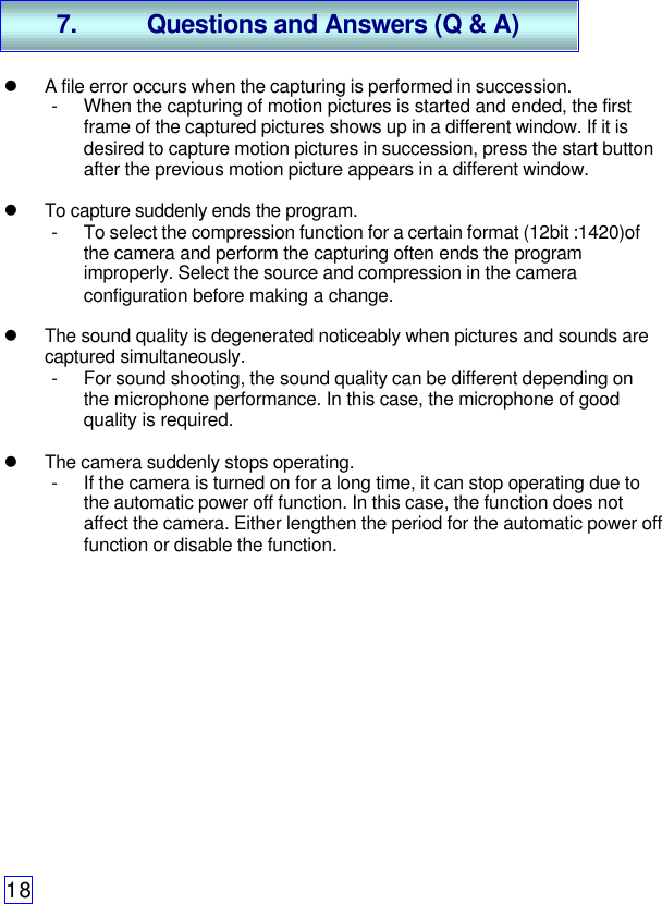 18l A file error occurs when the capturing is performed in succession.- When the capturing of motion pictures is started and ended, the firstframe of the captured pictures shows up in a different window. If it isdesired to capture motion pictures in succession, press the start buttonafter the previous motion picture appears in a different window.l To capture suddenly ends the program.- To select the compression function for a certain format (12bit :1420)ofthe camera and perform the capturing often ends the programimproperly. Select the source and compression in the cameraconfiguration before making a change.l The sound quality is degenerated noticeably when pictures and sounds arecaptured simultaneously.- For sound shooting, the sound quality can be different depending onthe microphone performance. In this case, the microphone of goodquality is required.l The camera suddenly stops operating.- If the camera is turned on for a long time, it can stop operating due tothe automatic power off function. In this case, the function does notaffect the camera. Either lengthen the period for the automatic power offfunction or disable the function.7. Questions and Answers (Q &amp; A)