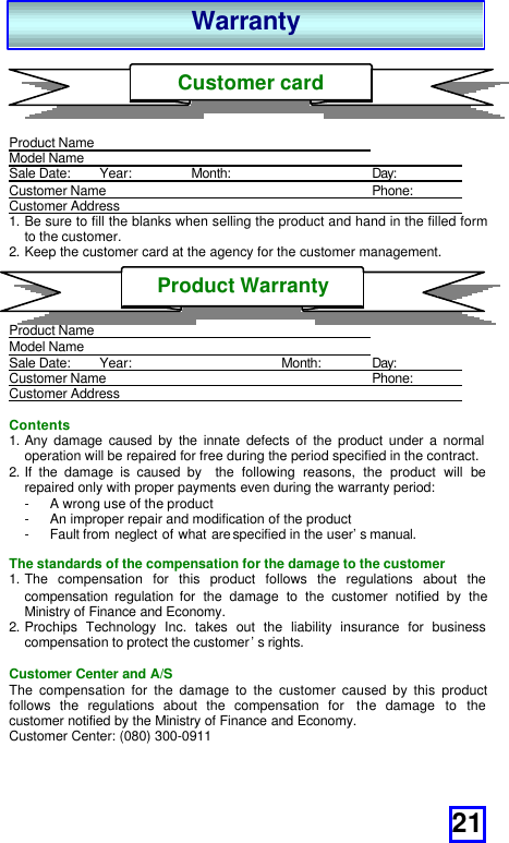 21Product Name                                                                                   Model Name                                                                                                                 Sale Date:         Year:                  Month:                                          Day:                    Customer Name                                                                               Phone:               Customer Address                                                                                                      1. Be sure to fill the blanks when selling the product and hand in the filled formto the customer.2. Keep the customer card at the agency for the customer management.Product Name                                                                                   Model Name                                                                                      Sale Date:         Year:                                             Month:               Day:                    Customer Name                                                                               Phone:               Customer Address                                                                                                      Contents1. Any damage caused by the innate defects of the product under a normaloperation will be repaired for free during the period specified in the contract.2. If the damage is caused by  the following reasons, the product will berepaired only with proper payments even during the warranty period:- A wrong use of the product- An improper repair and modification of the product- Fault from neglect of what are specified in the user’s manual.The standards of the compensation for the damage to the customer1. The compensation for this product follows the regulations about thecompensation regulation for the damage to the customer notified by theMinistry of Finance and Economy.2. Prochips Technology Inc. takes out the liability insurance for businesscompensation to protect the customer’s rights.Customer Center and A/SThe compensation for the damage to the customer caused by this productfollows the regulations about the compensation for  the damage to thecustomer notified by the Ministry of Finance and Economy.Customer Center: (080) 300-0911Customer cardWarrantyProduct WarrantyCustomer card