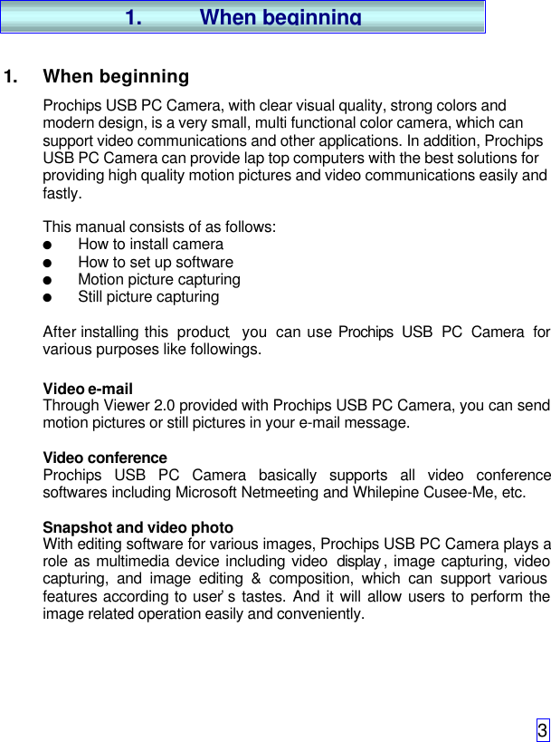 31. When beginningProchips USB PC Camera, with clear visual quality, strong colors andmodern design, is a very small, multi functional color camera, which cansupport video communications and other applications. In addition, ProchipsUSB PC Camera can provide lap top computers with the best solutions forproviding high quality motion pictures and video communications easily andfastly.This manual consists of as follows:l How to install cameral How to set up softwarel Motion picture capturingl Still picture capturingAfter installing this product,   you can use Prochips  USB PC Camera forvarious purposes like followings.Video e-mailThrough Viewer 2.0 provided with Prochips USB PC Camera, you can sendmotion pictures or still pictures in your e-mail message.Video conferenceProchips USB PC Camera basically supports all video conferencesoftwares including Microsoft Netmeeting and Whilepine Cusee-Me, etc.Snapshot and video photoWith editing software for various images, Prochips USB PC Camera plays arole as multimedia device including video  display , image capturing, videocapturing, and image editing &amp; composition, which can support variousfeatures according to user’s tastes. And it will allow users to perform theimage related operation easily and conveniently.1. When beginning