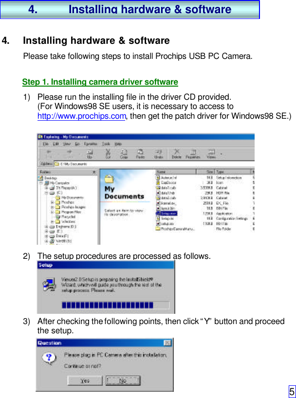 54. Installing hardware &amp; softwarePlease take following steps to install Prochips USB PC Camera.Step 1. Installing camera driver software1) Please run the installing file in the driver CD provided.(For Windows98 SE users, it is necessary to access tohttp://www.prochips.com, then get the patch driver for Windows98 SE.)2) The setup procedures are processed as follows.3) After checking the following points, then click “Y” button and proceedthe setup.4. Installing hardware &amp; software