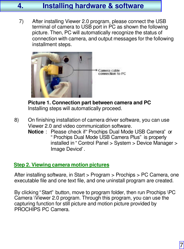 77) After installing Viewer 2.0 program, please connect the USBterminal of camera to USB port in PC as shown the followingpicture. Then, PC will automatically recognize the status ofconnection with camera, and output messages for the followinginstallment steps.Picture 1. Connection part between camera and PCInstalling steps will automatically proceed.8) On finishing installation of camera driver software, you can useViewer 2.0 and video communication software.Notice : Please check if “Prochips Dual Mode USB Camera” or“Prochips Dual Mode USB Camera Plus” is properlyinstalled in “Control Panel &gt; System &gt; Device Manager &gt;Image Device”.Step 2. Viewing camera motion picturesAfter installing software, in Start &gt; Program &gt; Prochips &gt; PC Camera, oneexecutable file and one text file, and one uninstall program are created.By clicking “Start” button, move to program folder, then run Prochips \PCCamera \Viewer 2.0 program. Through this program, you can use thecapturing function for still picture and motion picture provided byPROCHIPS PC Camera.4. Installing hardware &amp; software