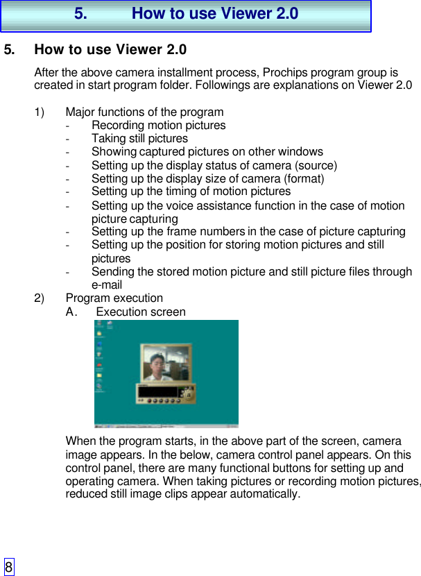 85. How to use Viewer 2.0After the above camera installment process, Prochips program group iscreated in start program folder. Followings are explanations on Viewer 2.01) Major functions of the program- Recording motion pictures- Taking still pictures- Showing captured pictures on other windows- Setting up the display status of camera (source)- Setting up the display size of camera (format)- Setting up the timing of motion pictures- Setting up the voice assistance function in the case of motionpicture capturing- Setting up the frame numbers in the case of picture capturing- Setting up the position for storing motion pictures and stillpictures- Sending the stored motion picture and still picture files throughe-mail2) Program executionA. Execution screenWhen the program starts, in the above part of the screen, cameraimage appears. In the below, camera control panel appears. On thiscontrol panel, there are many functional buttons for setting up andoperating camera. When taking pictures or recording motion pictures,reduced still image clips appear automatically.5. How to use Viewer 2.0