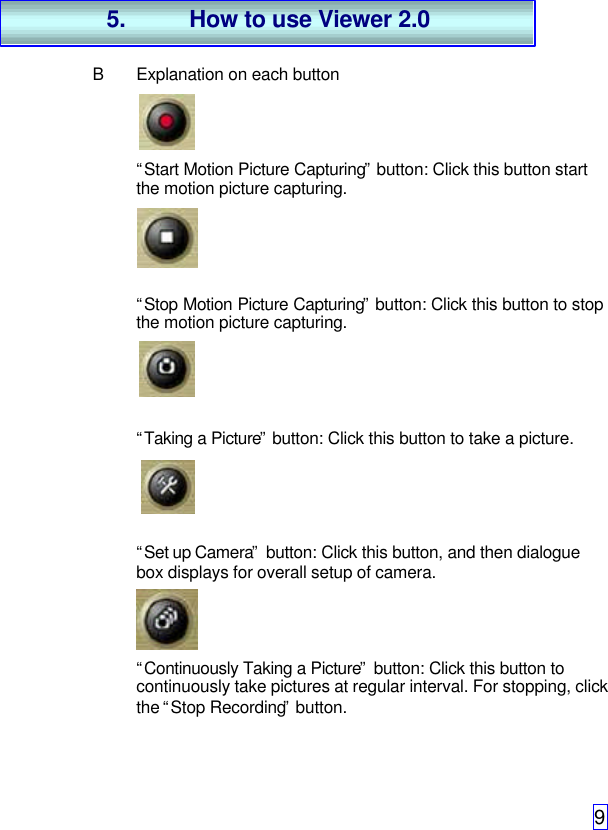 9BExplanation on each button“Start Motion Picture Capturing” button: Click this button startthe motion picture capturing.“Stop Motion Picture Capturing” button: Click this button to stopthe motion picture capturing.“Taking a Picture” button: Click this button to take a picture.“Set up Camera” button: Click this button, and then dialoguebox displays for overall setup of camera.“Continuously Taking a Picture” button: Click this button tocontinuously take pictures at regular interval. For stopping, clickthe “Stop Recording” button.5. How to use Viewer 2.0