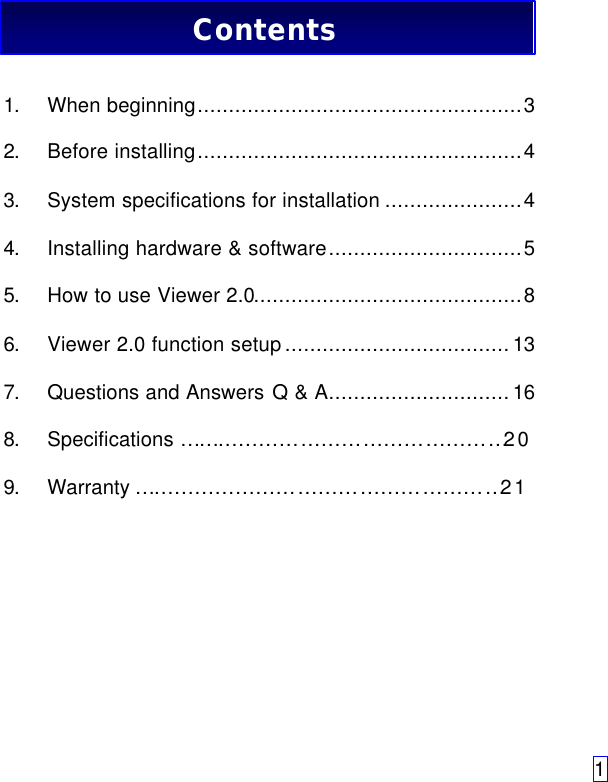 11. When beginning....................................................32. Before installing....................................................43. System specifications for installation ......................44. Installing hardware &amp; software...............................55. How to use Viewer 2.0...........................................86. Viewer 2.0 function setup....................................137. Questions and Answers Q &amp; A.............................168. Specifications …………………………………………209. Warranty ………………………………………………21Contents