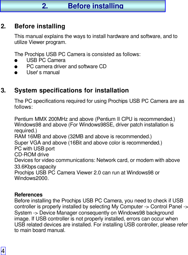 42. Before installingThis manual explains the ways to install hardware and software, and toutilize Viewer program.The Prochips USB PC Camera is consisted as follows:l USB PC Cameral PC camera driver and software CDl User’s manual3. System specifications for installationThe PC specifications required for using Prochips USB PC Camera are asfollows:Pentium MMX 200MHz and above (Pentium II CPU is recommended.)Windows98 and above (For Windows98SE, driver patch installation isrequired.)RAM 16MB and above (32MB and above is recommended.)Super VGA and above (16Bit and above color is recommended.)PC with USB portCD-ROM driveDevices for video communications: Network card, or modem with above33.6Kbps capacityProchips USB PC Camera Viewer 2.0 can run at Windows98 orWindows2000.ReferencesBefore installing the Prochips USB PC Camera, you need to check if USBcontroller is properly installed by selecting My Computer -&gt; Control Panel -&gt;System -&gt; Device Manager consequently on Windows98 backgroundimage. If USB controller is not properly installed, errors can occur whenUSB related devices are installed. For installing USB controller, please referto main board manual.2. Before installing