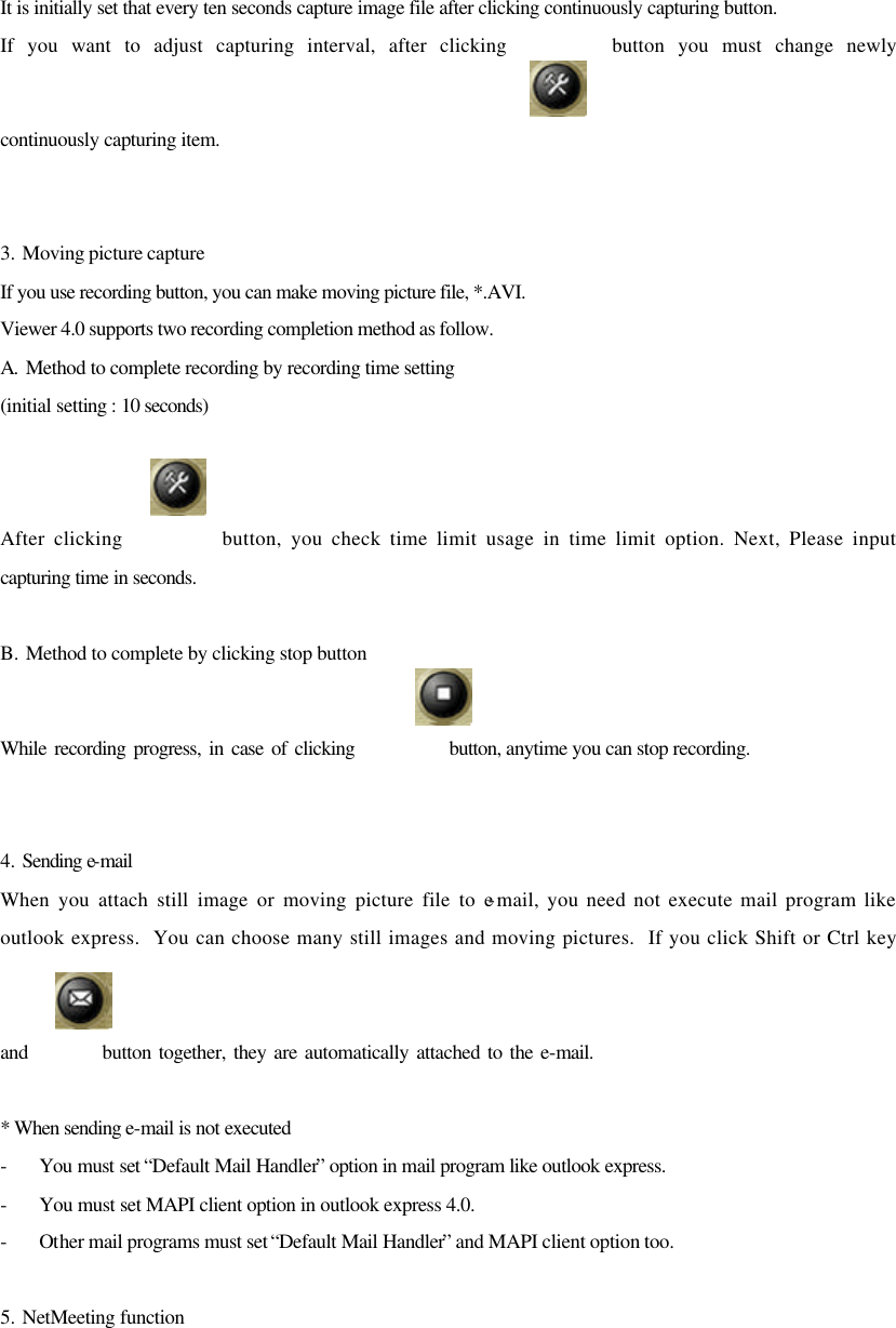 It is initially set that every ten seconds capture image file after clicking continuously capturing button. If you want to adjust capturing interval, after clicking        button you must change newly continuously capturing item.   3. Moving picture capture If you use recording button, you can make moving picture file, *.AVI.  Viewer 4.0 supports two recording completion method as follow. A.  Method to complete recording by recording time setting (initial setting : 10 seconds)  After clicking           button, you check time limit usage in time limit option. Next, Please input capturing time in seconds.   B. Method to complete by clicking stop button While recording progress, in case of clicking            button, anytime you can stop recording.   4. Sending e-mail When you attach still image or moving picture file to e-mail, you need not execute mail program like outlook express.  You can choose many still images and moving pictures.  If you click Shift or Ctrl key and          button together, they are automatically attached to the e-mail.  * When sending e-mail is not executed - You must set “Default Mail Handler” option in mail program like outlook express. - You must set MAPI client option in outlook express 4.0. - Other mail programs must set “Default Mail Handler” and MAPI client option too.  5. NetMeeting function  