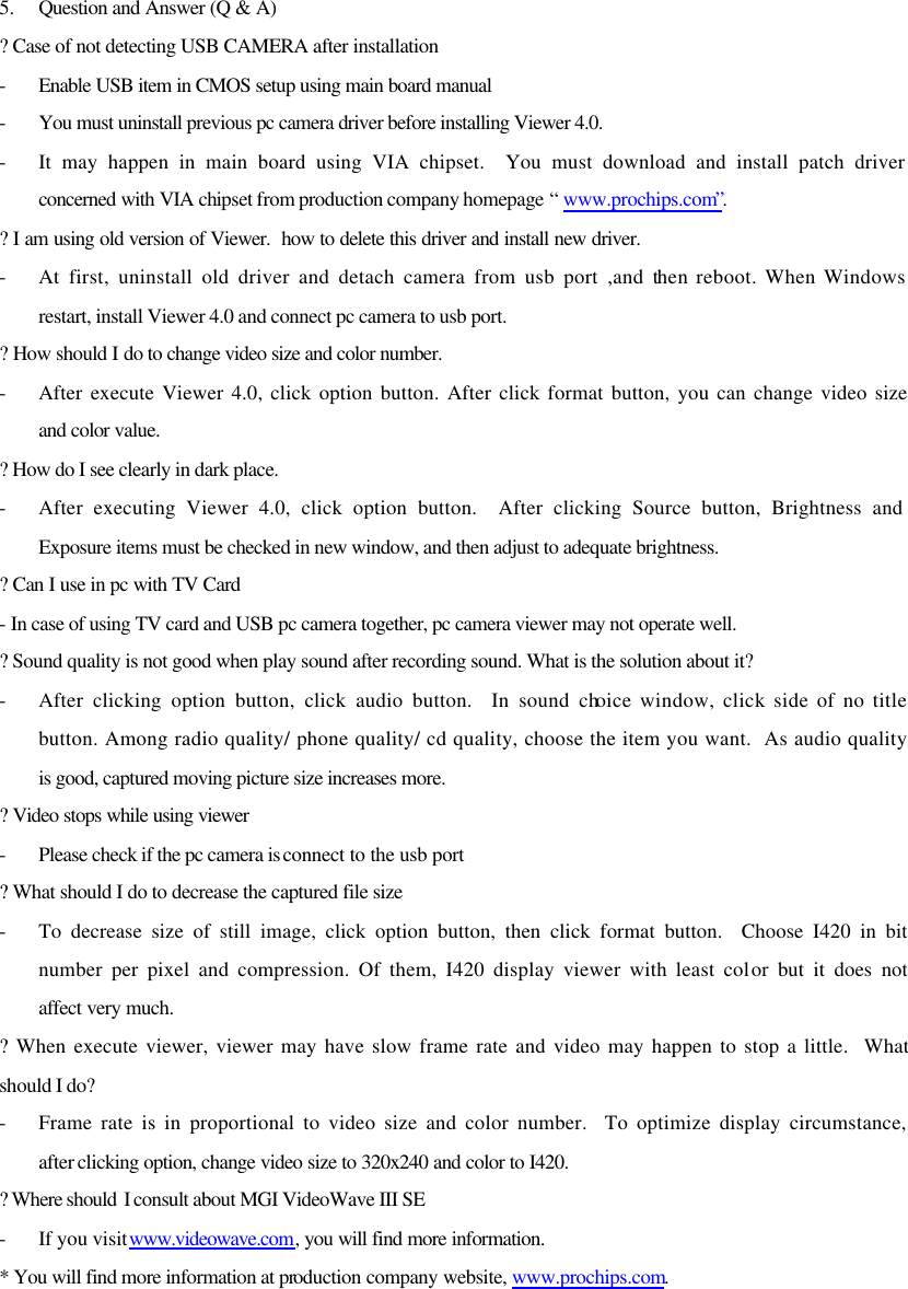 5.  Question and Answer (Q &amp; A) ? Case of not detecting USB CAMERA after installation - Enable USB item in CMOS setup using main board manual - You must uninstall previous pc camera driver before installing Viewer 4.0. - It may happen in main board using VIA chipset.  You must download and install patch driver concerned with VIA chipset from production company homepage “ www.prochips.com”. ? I am using old version of Viewer.  how to delete this driver and install new driver. - At first, uninstall old driver and detach camera from usb port ,and then reboot. When Windows restart, install Viewer 4.0 and connect pc camera to usb port. ? How should I do to change video size and color number. - After execute Viewer 4.0, click option button. After click format button, you can change video size and color value. ? How do I see clearly in dark place.   - After executing Viewer 4.0, click option button.  After clicking Source button, Brightness and Exposure items must be checked in new window, and then adjust to adequate brightness. ? Can I use in pc with TV Card - In case of using TV card and USB pc camera together, pc camera viewer may not operate well.   ? Sound quality is not good when play sound after recording sound. What is the solution about it? - After clicking option button, click audio button.  In sound choice window, click side of no title button. Among radio quality/ phone quality/ cd quality, choose the item you want.  As audio quality is good, captured moving picture size increases more. ? Video stops while using viewer  - Please check if the pc camera is connect to the usb port   ? What should I do to decrease the captured file size - To decrease size of still image, click option button, then click format button.  Choose I420 in bit number per pixel and compression. Of them, I420 display viewer with least color but it does not affect very much. ? When execute viewer, viewer may have slow frame rate and video may happen to stop a little.  What should I do? - Frame rate is in proportional to video size and color number.  To optimize display circumstance, after clicking option, change video size to 320x240 and color to I420. ? Where should  I consult about MGI VideoWave III SE - If you visit www.videowave.com, you will find more information. * You will find more information at production company website, www.prochips.com.   