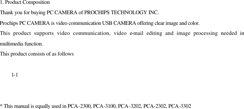 1. Product Composition Thank you for buying PC CAMERA of PROCHIPS TECHNOLOGY INC. Prochips PC CAMERA is video communication USB CAMERA offering clear image and color. This product supports video communication, video e-mail editing and image processing needed in multimedia function. This product consists of as follows   1-1   * This manual is equally used in PCA-2300, PCA-3100, PCA-3202, PCA-2302, PCA-3302                          