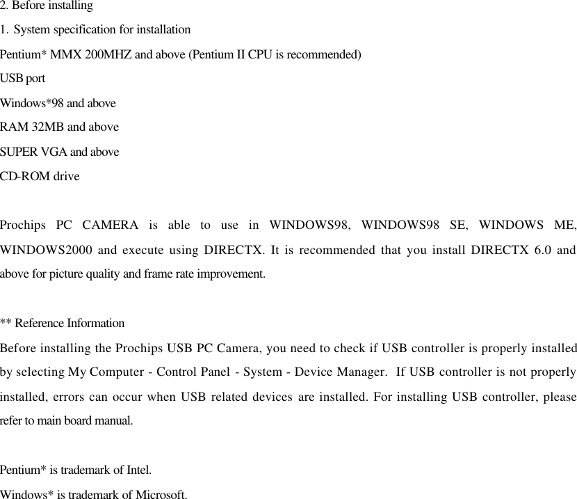 2. Before installing 1. System specification for installation Pentium* MMX 200MHZ and above (Pentium II CPU is recommended) USB port  Windows*98 and above RAM 32MB and above SUPER VGA and above CD-ROM drive  Prochips PC CAMERA is able to use in WINDOWS98, WINDOWS98 SE, WINDOWS ME, WINDOWS2000 and execute using DIRECTX. It is recommended that you install DIRECTX 6.0 and above for picture quality and frame rate improvement.  ** Reference Information Before installing the Prochips USB PC Camera, you need to check if USB controller is properly installed by selecting My Computer - Control Panel - System - Device Manager.  If USB controller is not properly installed, errors can occur when USB related devices are installed. For installing USB controller, please refer to main board manual.  Pentium* is trademark of Intel. Windows* is trademark of Microsoft.                