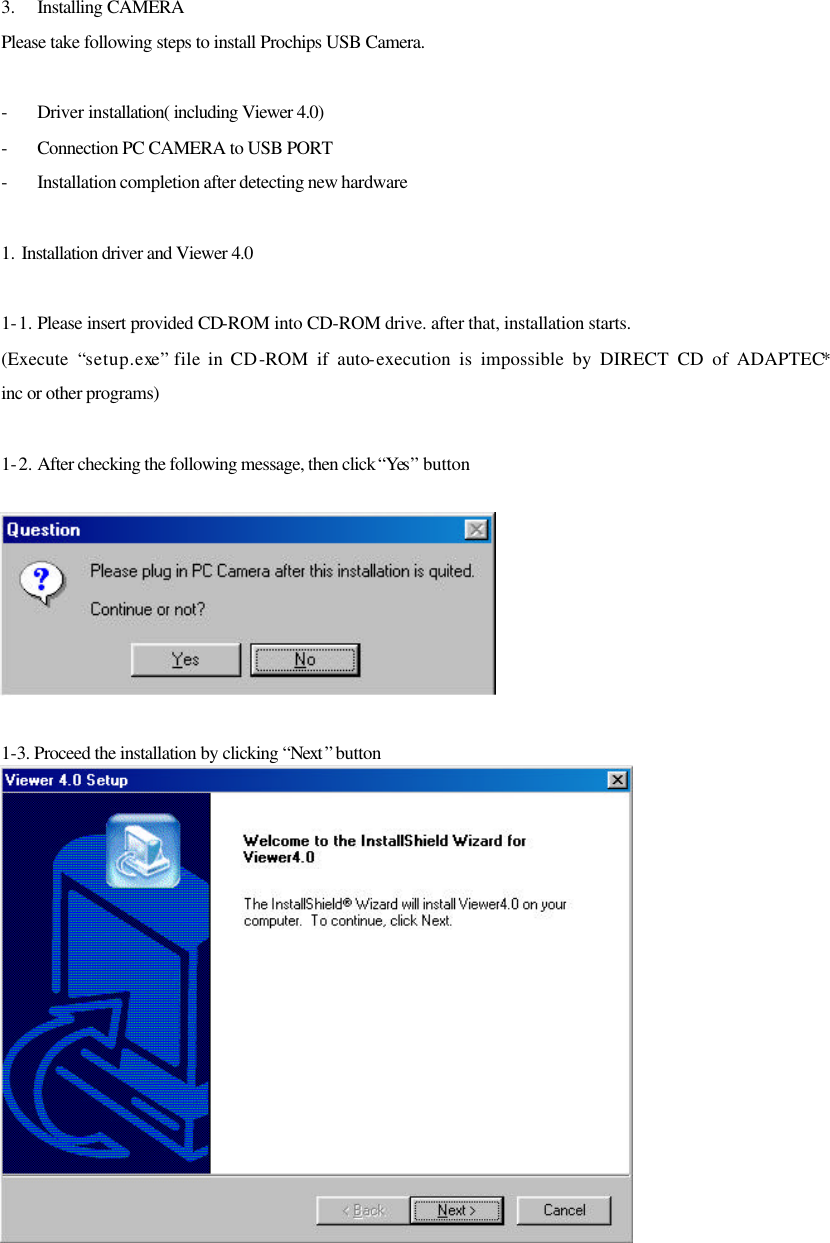 3.  Installing CAMERA Please take following steps to install Prochips USB Camera.  - Driver installation( including Viewer 4.0)   - Connection PC CAMERA to USB PORT - Installation completion after detecting new hardware  1. Installation driver and Viewer 4.0  1-1. Please insert provided CD-ROM into CD-ROM drive. after that, installation starts. (Execute  “setup.exe” file in CD-ROM if auto-execution is impossible by DIRECT CD of ADAPTEC* inc or other programs)  1-2. After checking the following message, then click “Yes ” button     1-3. Proceed the installation by clicking “Next ” button 