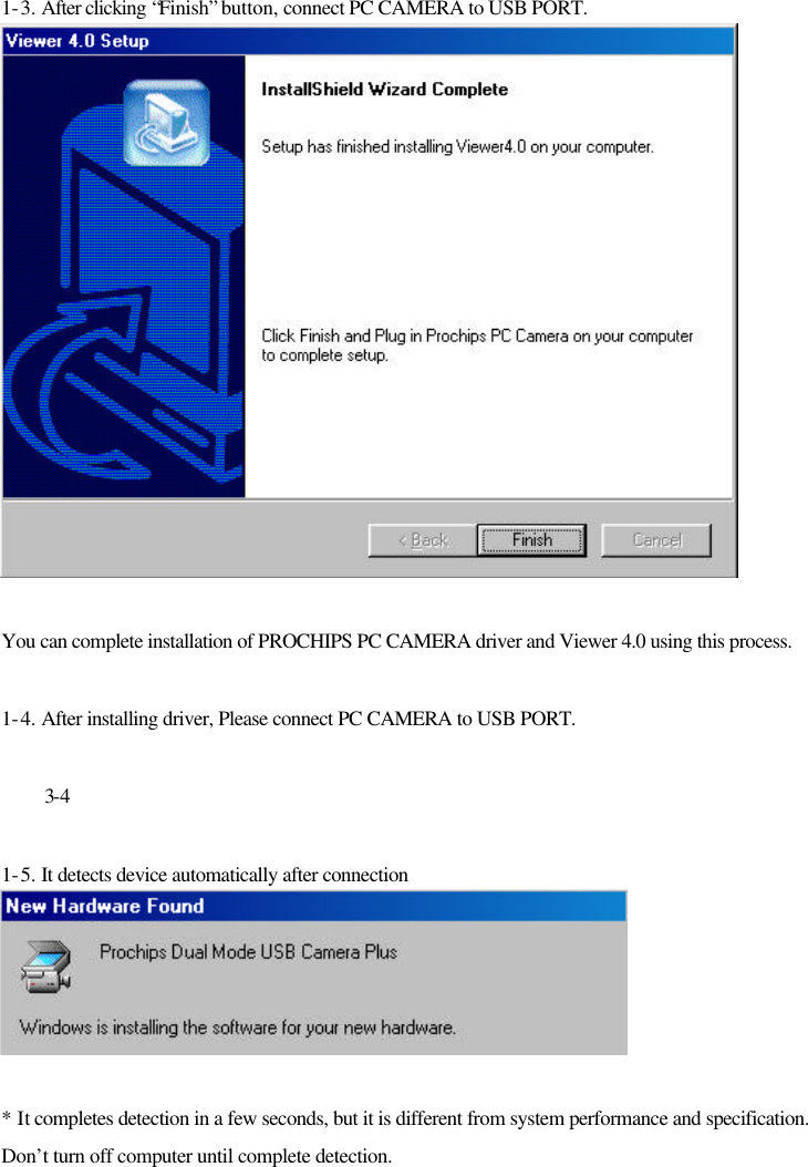  1-3. After clicking “Finish” button, connect PC CAMERA to USB PORT.  You can complete installation of PROCHIPS PC CAMERA driver and Viewer 4.0 using this process.  1-4. After installing driver, Please connect PC CAMERA to USB PORT.   3-4  1-5. It detects device automatically after connection    * It completes detection in a few seconds, but it is different from system performance and specification. Don’t turn off computer until complete detection. 