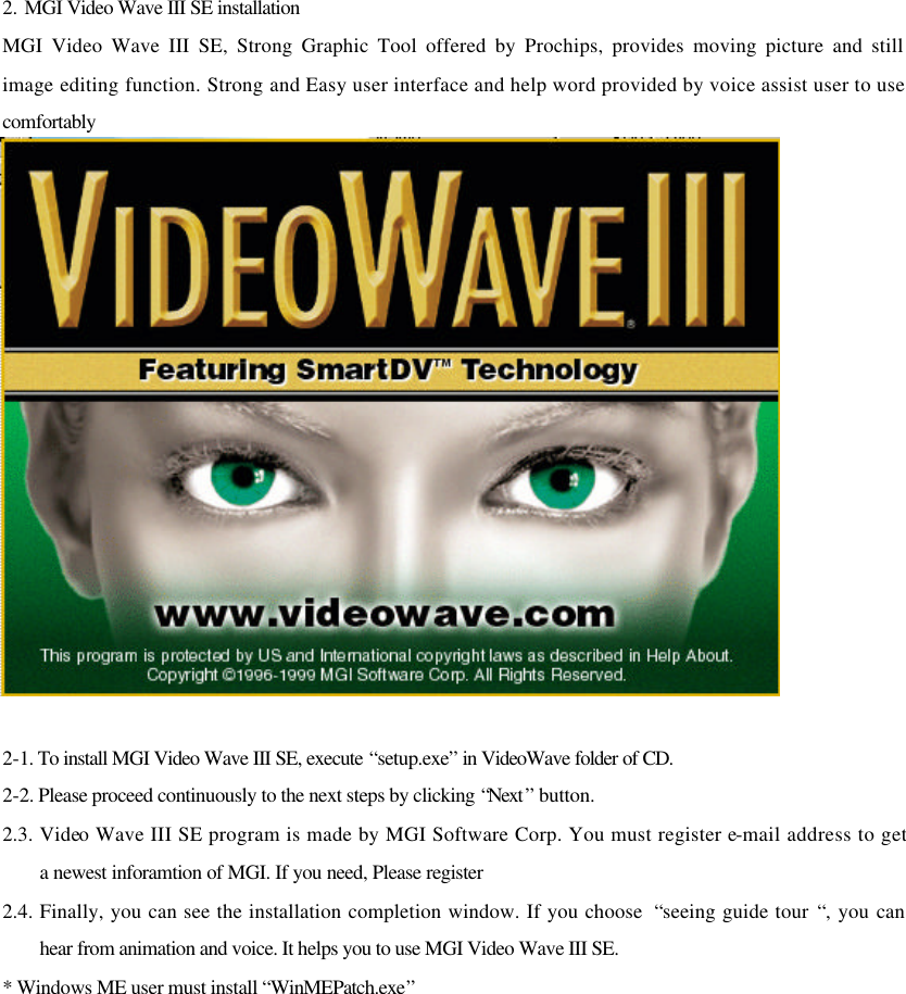 2. MGI Video Wave III SE installation MGI Video Wave III SE, Strong Graphic Tool offered by Prochips, provides moving picture and still image editing function. Strong and Easy user interface and help word provided by voice assist user to use comfortably  2-1. To install MGI Video Wave III SE, execute “setup.exe” in VideoWave folder of CD. 2-2. Please proceed continuously to the next steps by clicking “Next ” button. 2.3. Video Wave III SE program is made by MGI Software Corp. You must register e-mail address to get a newest inforamtion of MGI. If you need, Please register 2.4. Finally, you can see the installation completion window. If you choose  “seeing guide tour “, you can hear from animation and voice. It helps you to use MGI Video Wave III SE. * Windows ME user must install “WinMEPatch.exe”           
