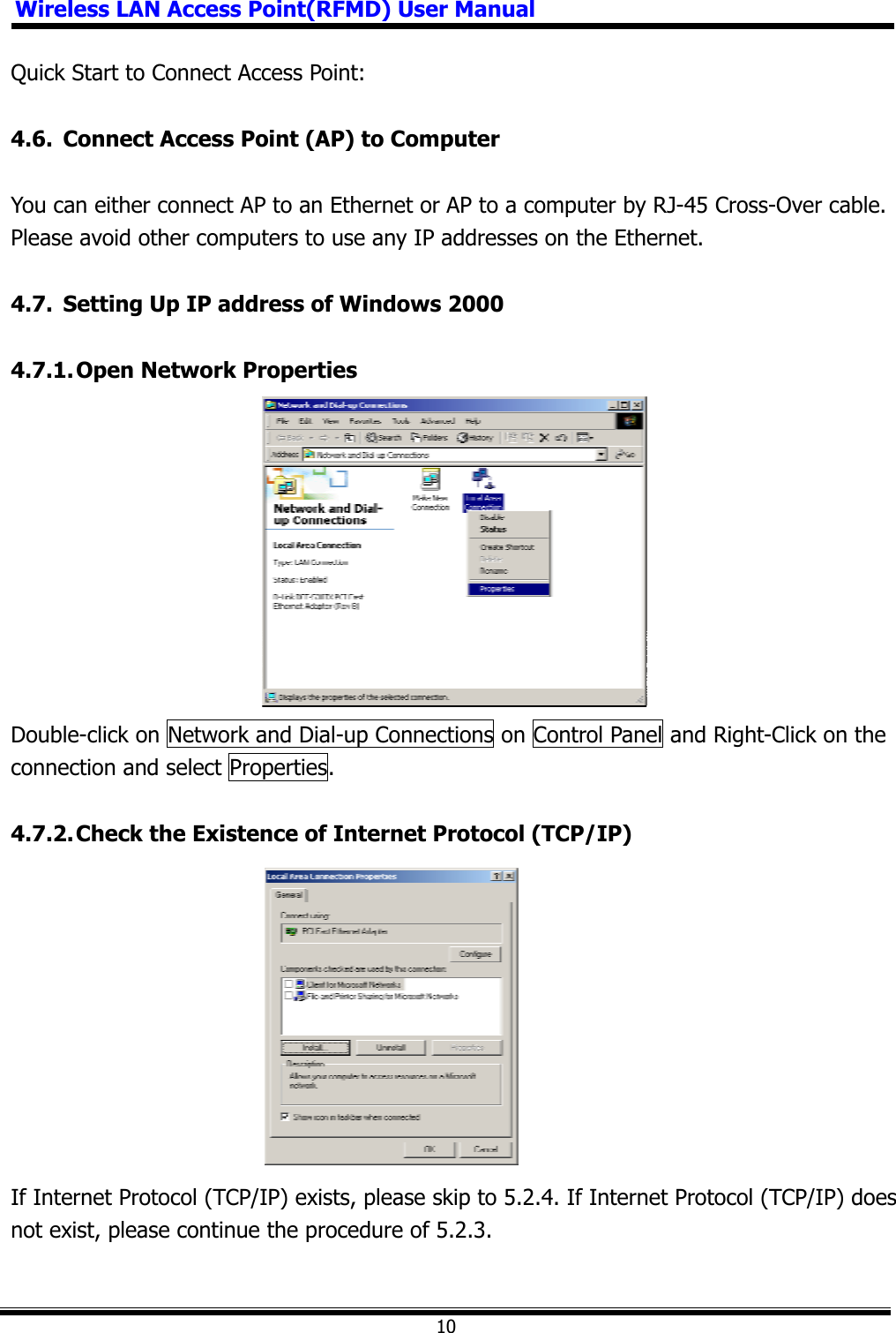 Wireless LAN Access Point(RFMD) User Manual10Quick Start to Connect Access Point: 4.6.  Connect Access Point (AP) to Computer You can either connect AP to an Ethernet or AP to a computer by RJ-45 Cross-Over cable. Please avoid other computers to use any IP addresses on the Ethernet. 4.7.  Setting Up IP address of Windows 2000 4.7.1. Open Network Properties Double-click on Network and Dial-up Connections on Control Panel and Right-Click on the connection and select Properties. 4.7.2. Check the Existence of Internet Protocol (TCP/IP) If Internet Protocol (TCP/IP) exists, please skip to 5.2.4. If Internet Protocol (TCP/IP) does not exist, please continue the procedure of 5.2.3. 