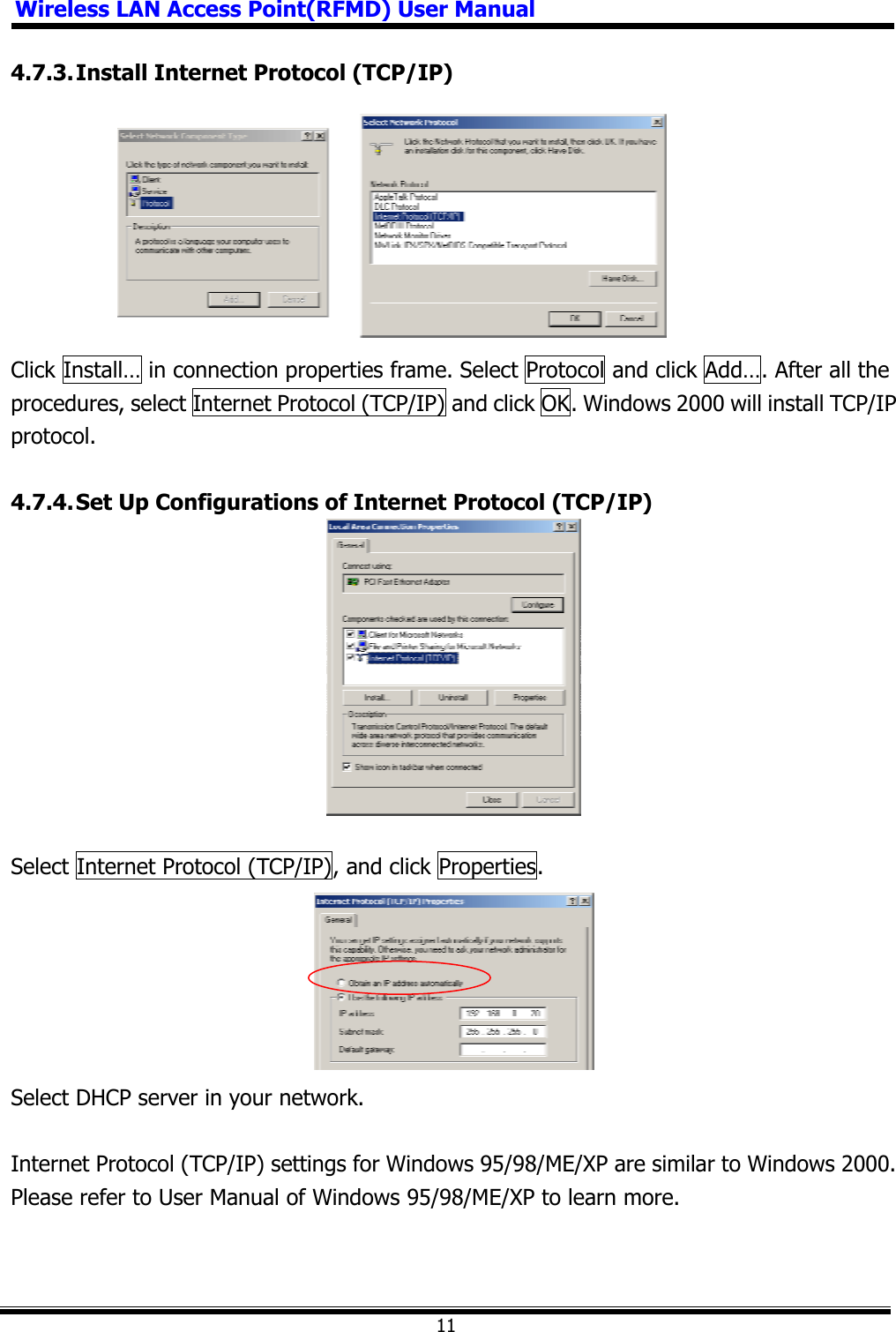 Wireless LAN Access Point(RFMD) User Manual114.7.3. Install Internet Protocol (TCP/IP) Click Install… in connection properties frame. Select Protocol and click Add…. After all the procedures, select Internet Protocol (TCP/IP) and click OK. Windows 2000 will install TCP/IP protocol. 4.7.4. Set Up Configurations of Internet Protocol (TCP/IP)   Select Internet Protocol (TCP/IP), and click Properties. Select DHCP server in your network. Internet Protocol (TCP/IP) settings for Windows 95/98/ME/XP are similar to Windows 2000. Please refer to User Manual of Windows 95/98/ME/XP to learn more. 