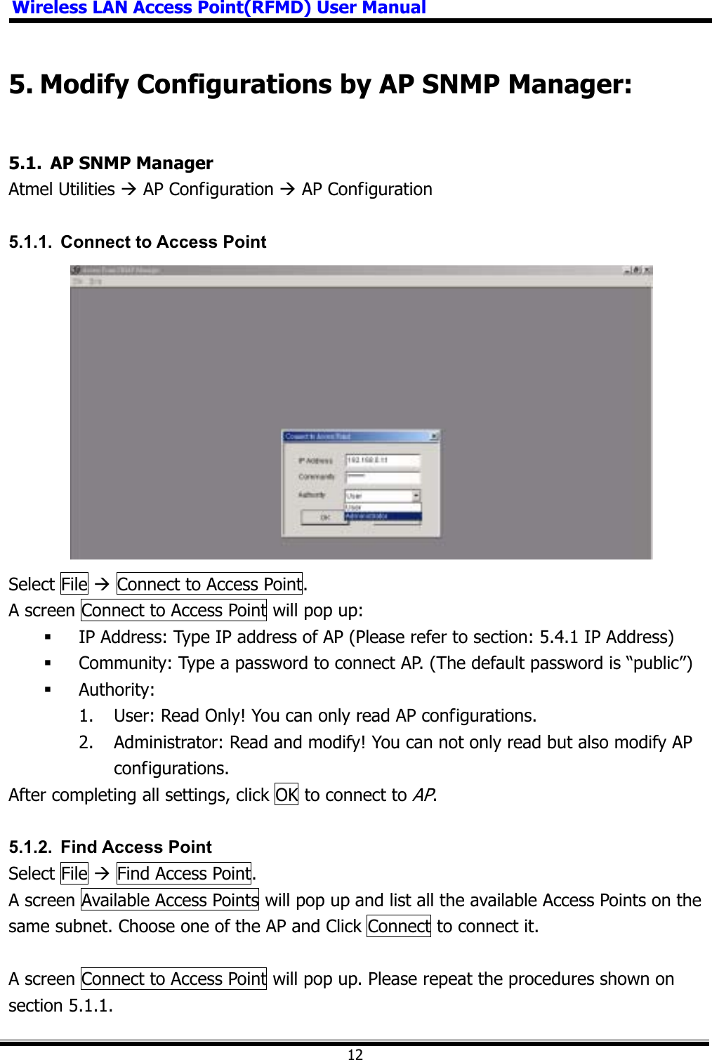 Wireless LAN Access Point(RFMD) User Manual125. Modify Configurations by AP SNMP Manager: 5.1.  AP SNMP Manager Atmel Utilities Æ AP Configuration Æ AP Configuration 5.1.1.  Connect to Access Point Select File Æ Connect to Access Point. A screen Connect to Access Point will pop up:  IP Address: Type IP address of AP (Please refer to section: 5.4.1 IP Address)  Community: Type a password to connect AP. (The default password is “public”)      Authority:  1.  User: Read Only! You can only read AP configurations.   2.  Administrator: Read and modify! You can not only read but also modify AP configurations.  After completing all settings, click OK to connect to AP.5.1.2. Find Access Point Select File Æ Find Access Point. A screen Available Access Points will pop up and list all the available Access Points on the same subnet. Choose one of the AP and Click Connect to connect it. A screen Connect to Access Point will pop up. Please repeat the procedures shown on section 5.1.1. 