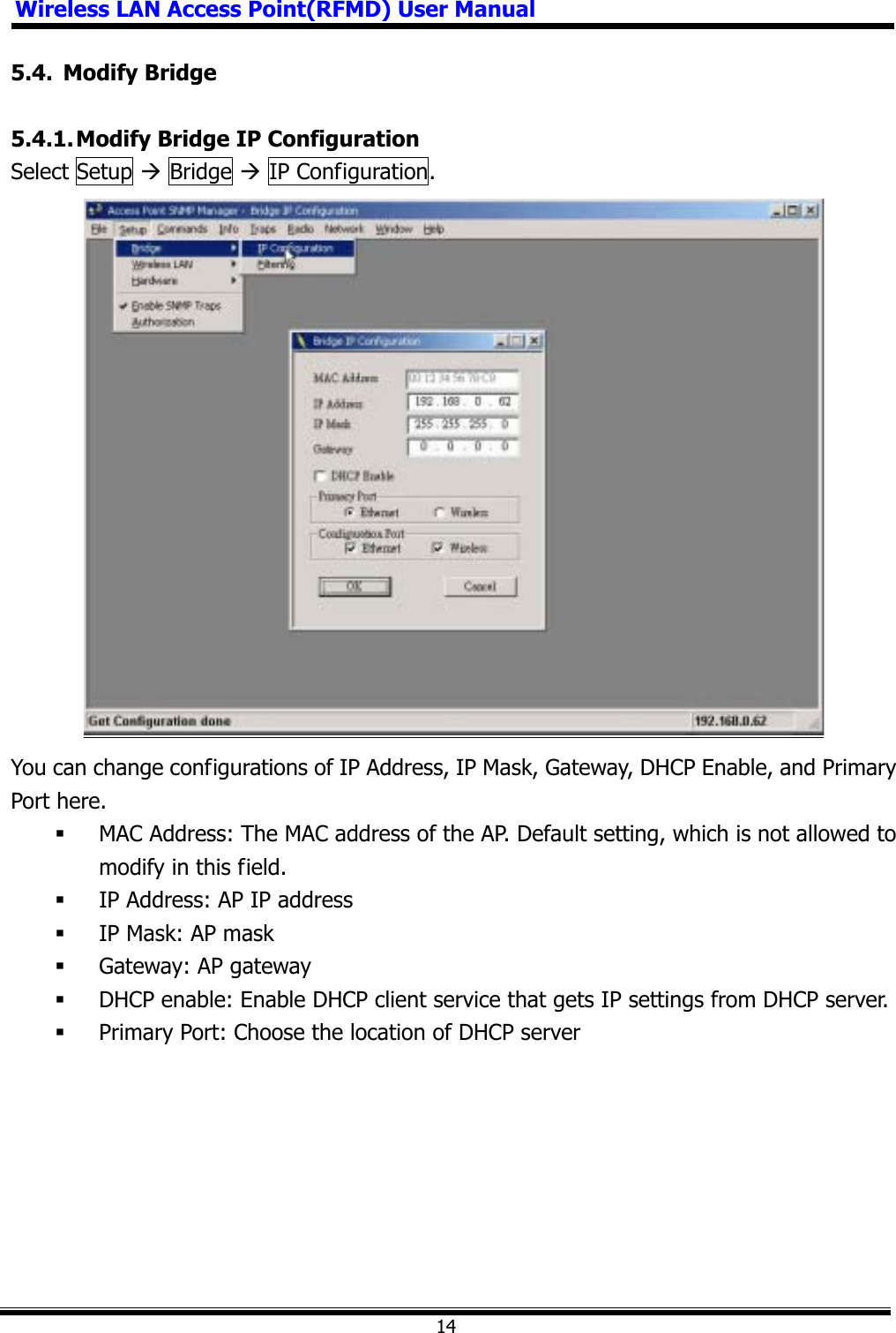 Wireless LAN Access Point(RFMD) User Manual145.4. Modify Bridge 5.4.1. Modify Bridge IP Configuration Select Setup Æ Bridge Æ IP Configuration.   You can change configurations of IP Address, IP Mask, Gateway, DHCP Enable, and Primary Port here.  MAC Address: The MAC address of the AP. Default setting, which is not allowed to modify in this field.  IP Address: AP IP address  IP Mask: AP mask  Gateway: AP gateway  DHCP enable: Enable DHCP client service that gets IP settings from DHCP server.  Primary Port: Choose the location of DHCP server 