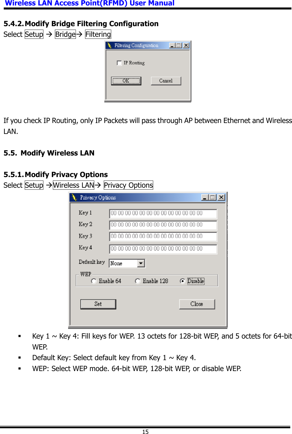 Wireless LAN Access Point(RFMD) User Manual155.4.2. Modify Bridge Filtering Configuration Select Setup Æ BridgeÆ Filtering   If you check IP Routing, only IP Packets will pass through AP between Ethernet and Wireless LAN. 5.5.  Modify Wireless LAN 5.5.1. Modify Privacy Options Select Setup ÆWireless LANÆ Privacy Options    Key 1 ~ Key 4: Fill keys for WEP. 13 octets for 128-bit WEP, and 5 octets for 64-bit WEP.  Default Key: Select default key from Key 1 ~ Key 4.  WEP: Select WEP mode. 64-bit WEP, 128-bit WEP, or disable WEP. 