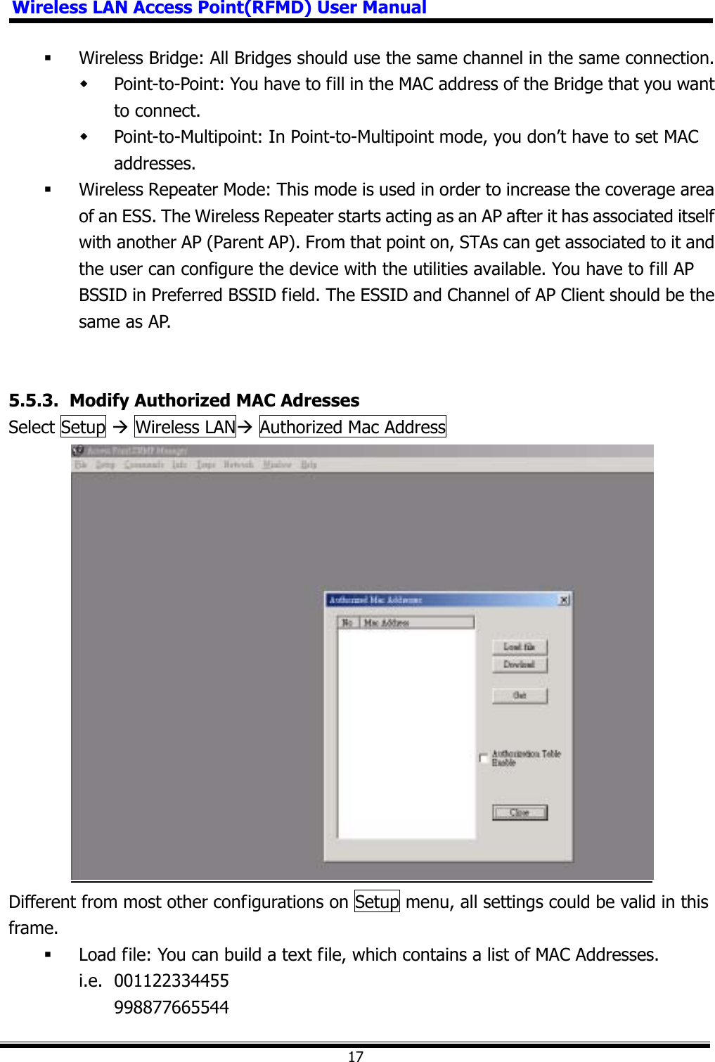 Wireless LAN Access Point(RFMD) User Manual17 Wireless Bridge: All Bridges should use the same channel in the same connection.  Point-to-Point: You have to fill in the MAC address of the Bridge that you want to connect.  Point-to-Multipoint: In Point-to-Multipoint mode, you don’t have to set MAC addresses. Wireless Repeater Mode: This mode is used in order to increase the coverage area of an ESS. The Wireless Repeater starts acting as an AP after it has associated itself with another AP (Parent AP). From that point on, STAs can get associated to it and the user can configure the device with the utilities available. You have to fill AP BSSID in Preferred BSSID field. The ESSID and Channel of AP Client should be the same as AP. 5.5.3.   Modify Authorized MAC Adresses Select Setup Æ Wireless LANÆ Authorized Mac Address   Different from most other configurations on Setup menu, all settings could be valid in this frame.  Load file: You can build a text file, which contains a list of MAC Addresses. i.e. 001122334455  998877665544 