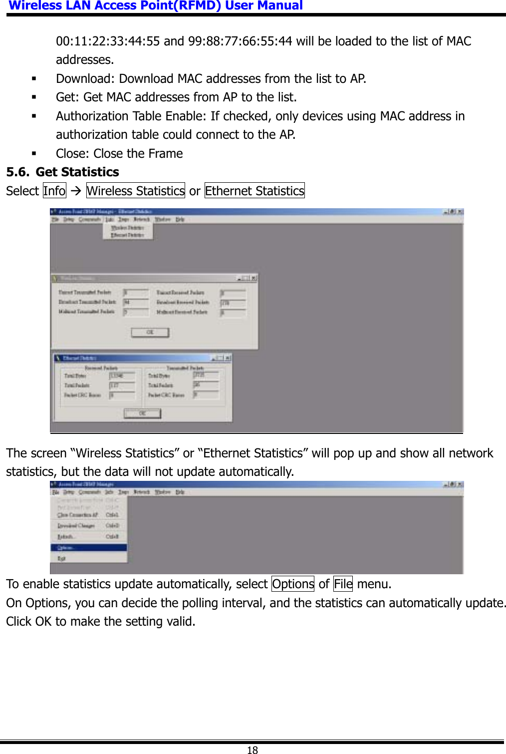 Wireless LAN Access Point(RFMD) User Manual1800:11:22:33:44:55 and 99:88:77:66:55:44 will be loaded to the list of MAC addresses. Download: Download MAC addresses from the list to AP.  Get: Get MAC addresses from AP to the list.  Authorization Table Enable: If checked, only devices using MAC address in authorization table could connect to the AP.  Close: Close the Frame 5.6. Get Statistics Select Info Æ Wireless Statistics or Ethernet Statistics The screen “Wireless Statistics” or “Ethernet Statistics” will pop up and show all network statistics, but the data will not update automatically. To enable statistics update automatically, select Options of File menu. On Options, you can decide the polling interval, and the statistics can automatically update. Click OK to make the setting valid. 