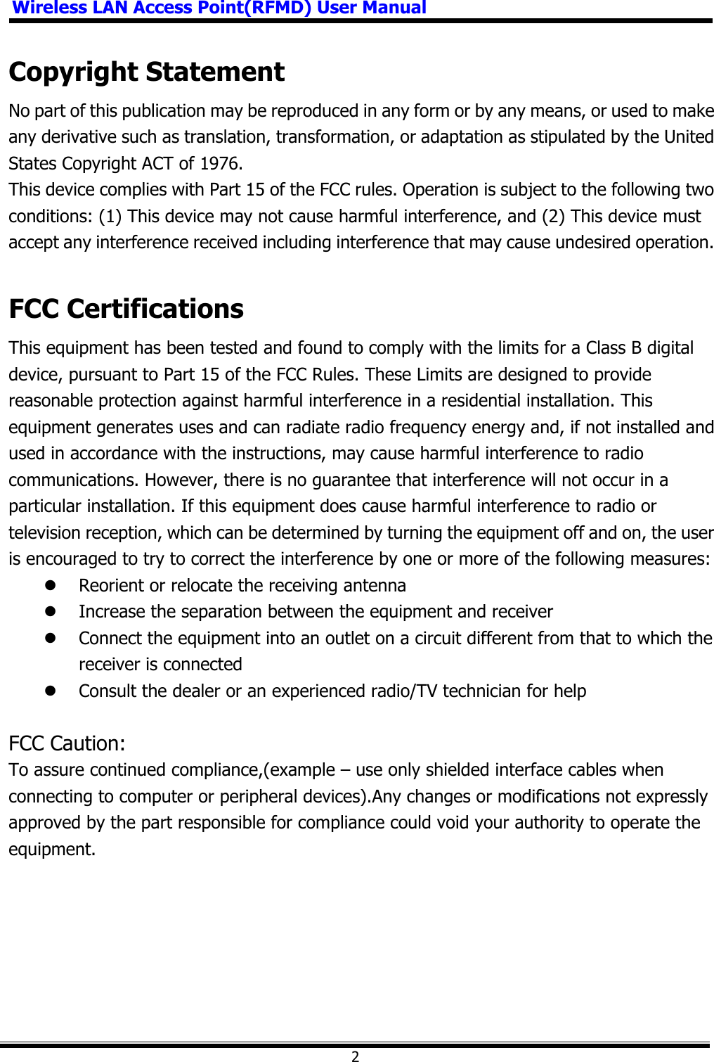 Wireless LAN Access Point(RFMD) User Manual2Copyright Statement No part of this publication may be reproduced in any form or by any means, or used to make any derivative such as translation, transformation, or adaptation as stipulated by the United States Copyright ACT of 1976. This device complies with Part 15 of the FCC rules. Operation is subject to the following two conditions: (1) This device may not cause harmful interference, and (2) This device must accept any interference received including interference that may cause undesired operation.FCC Certifications This equipment has been tested and found to comply with the limits for a Class B digital device, pursuant to Part 15 of the FCC Rules. These Limits are designed to provide reasonable protection against harmful interference in a residential installation. This equipment generates uses and can radiate radio frequency energy and, if not installed and used in accordance with the instructions, may cause harmful interference to radio communications. However, there is no guarantee that interference will not occur in a particular installation. If this equipment does cause harmful interference to radio or television reception, which can be determined by turning the equipment off and on, the user is encouraged to try to correct the interference by one or more of the following measures: z Reorient or relocate the receiving antenna z Increase the separation between the equipment and receiver z Connect the equipment into an outlet on a circuit different from that to which the receiver is connected z Consult the dealer or an experienced radio/TV technician for help FCC Caution: To assure continued compliance,(example – use only shielded interface cables when connecting to computer or peripheral devices).Any changes or modifications not expressly approved by the part responsible for compliance could void your authority to operate the equipment.