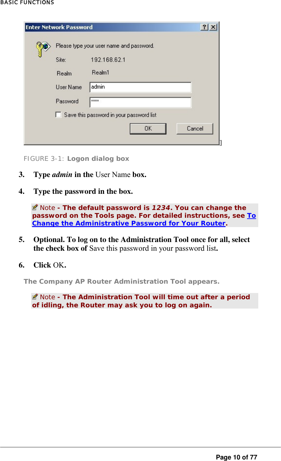 BASIC FUNCTIONS ] FIGURE 3-1: Logon dialog box 3. Type admin in the User Name box.  4.  Type the password in the box.   Note - The default password is 1234. You can change the password on the Tools page. For detailed instructions, see To Change the Administrative Password for Your Router.  5.  Optional. To log on to the Administration Tool once for all, select the check box of Save this password in your password list.  6. Click OK.  The Company AP Router Administration Tool appears.   Note - The Administration Tool will time out after a period of idling, the Router may ask you to log on again.  Page 10 of 77 