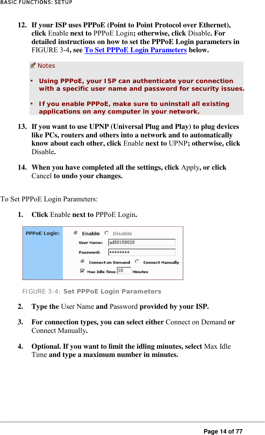 BASIC FUNCTIONS: SETUP 12.  If your ISP uses PPPoE (Point to Point Protocol over Ethernet), click Enable next to PPPoE Login; otherwise, click Disable. For detailed instructions on how to set the PPPoE Login parameters in FIGURE 3-4, see To Set PPPoE Login Parameters below.   Notes  ▪ Using PPPoE, your ISP can authenticate your connection with a specific user name and password for security issues.  ▪ If you enable PPPoE, make sure to uninstall all existing applications on any computer in your network.  13.  If you want to use UPNP (Universal Plug and Play) to plug devices like PCs, routers and others into a network and to automatically know about each other, click Enable next to UPNP; otherwise, click Disable.  14.  When you have completed all the settings, click Apply, or click Cancel to undo your changes.  To Set PPPoE Login Parameters:  1. Click Enable next to PPPoE Login.   FIGURE 3-4: Set PPPoE Login Parameters 2. Type the User Name and Password provided by your ISP.   3.  For connection types, you can select either Connect on Demand or Connect Manually.  4.  Optional. If you want to limit the idling minutes, select Max Idle Time and type a maximum number in minutes.  Page 14 of 77 