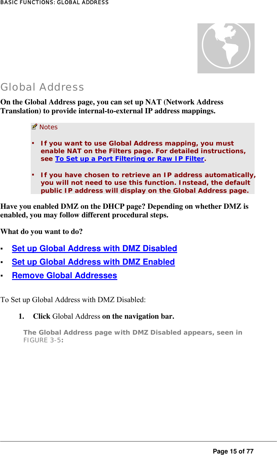 BASIC FUNCTIONS: GLOBAL ADDRESS  Page 15 of 77 à Global Address On the Global Address page, you can set up NAT (Network Address Translation) to provide internal-to-external IP address mappings.   Notes  ▪ If you want to use Global Address mapping, you must enable NAT on the Filters page. For detailed instructions, see To Set up a Port Filtering or Raw IP Filter.  ▪ If you have chosen to retrieve an IP address automatically, you will not need to use this function. Instead, the default public IP address will display on the Global Address page.  Have you enabled DMZ on the DHCP page? Depending on whether DMZ is enabled, you may follow different procedural steps.  What do you want to do? ▪ Set up Global Address with DMZ Disabled ▪ Set up Global Address with DMZ Enabled ▪ Remove Global Addresses To Set up Global Address with DMZ Disabled:  1. Click Global Address on the navigation bar.  The Global Address page with DMZ Disabled appears, seen in FIGURE 3-5:  