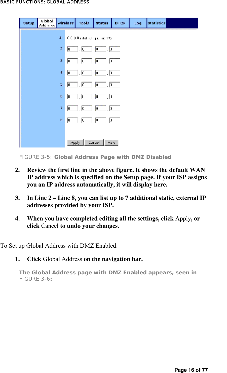 BASIC FUNCTIONS: GLOBAL ADDRESS  FIGURE 3-5: Global Address Page with DMZ Disabled 2.  Review the first line in the above figure. It shows the default WAN IP address which is specified on the Setup page. If your ISP assigns you an IP address automatically, it will display here.  3.  In Line 2 – Line 8, you can list up to 7 additional static, external IP addresses provided by your ISP.  4.  When you have completed editing all the settings, click Apply, or click Cancel to undo your changes.  To Set up Global Address with DMZ Enabled:  1. Click Global Address on the navigation bar.  The Global Address page with DMZ Enabled appears, seen in FIGURE 3-6:   Page 16 of 77 