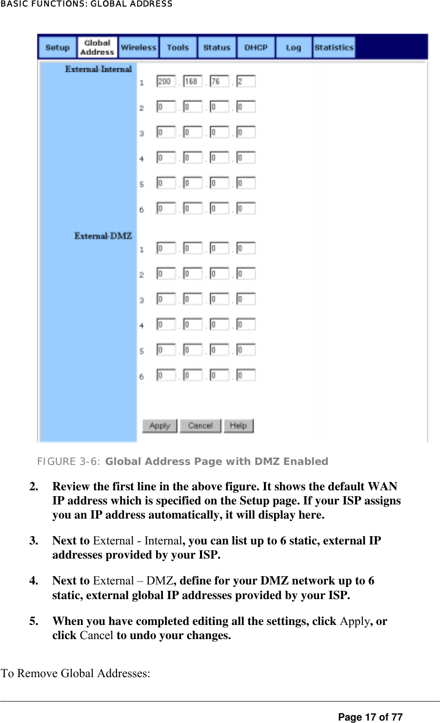 BASIC FUNCTIONS: GLOBAL ADDRESS  FIGURE 3-6: Global Address Page with DMZ Enabled 2.  Review the first line in the above figure. It shows the default WAN IP address which is specified on the Setup page. If your ISP assigns you an IP address automatically, it will display here.  3. Next to External - Internal, you can list up to 6 static, external IP addresses provided by your ISP.  4. Next to External – DMZ, define for your DMZ network up to 6 static, external global IP addresses provided by your ISP.  5.  When you have completed editing all the settings, click Apply, or click Cancel to undo your changes.   To Remove Global Addresses:   Page 17 of 77 